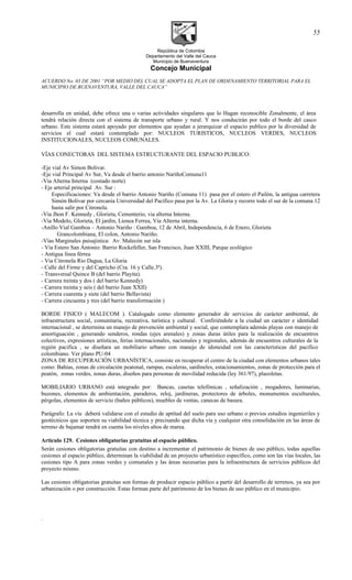 República de Colombia
Departamento del Valle del Cauca
Municipio de Buenaventura
Concejo Municipal
ACUERDO No. 03 DE 2001 “POR MEDIO DEL CUAL SE ADOPTA EL PLAN DE ORDENAMIENTO TERRITORIAL PARA EL
MUNICIPIO DE BUENAVENTURA, VALLE DEL CAUCA”
desarrolla en unidad, debe ofrece una o varias actividades singulares que lo Hagan reconocible Zonalmente, el área
tendrá relación directa con el sistema de transporte urbano y rural. Y nos conducirán por todo el borde del casco
urbano. Este sistema estará apoyado por elementos que ayudan a jerarquizar el espacio publico por la diversidad de
servicios el cual estará contemplado por: NUCLEOS TURISTICOS, NUCLEOS VERDES, NUCLEOS
INSTITUCIONALES, NUCLEOS COMUNALES.
VÍAS CONECTORAS DEL SISTEMA ESTRUCTURANTE DEL ESPACIO PUBLICO:
-Eje vial Av Simon Bolivar.
-Eje vial Principal Av Sur, Va desde el barrio antonio NariñoComuna11
-Via Alterna Interna (costado norte)
- Eje arterial principal Av. Sur :
Especificaciones: Va desde el barrio Antonio Nariño (Comuna 11) pasa por el estero el Pailón, la antigua carretera
Simón Bolívar por cercanía Universidad del Pacífico pasa por la Av. La Gloria y recorre todo el sur de la comuna 12
hasta salir por Citronela.
-Via Jhon F. Kennedy , Glorieta, Cementerio, via alterna Interna.
-Via Modelo, Glorieta, El jardin, Lienea Ferrea, Via Alterna interna.
-Anillo Vial Gamboa – Antonio Nariño : Gamboa, 12 de Abril, Independencia, 6 de Enero, Glorieta
Grancolombiana, El colon, Antonio Nariño.
-Vías Marginales paisajística: Av. Malecón sur isla
- Vía Estero San Antonio: Barrio Rockefeller, San Francisco, Juan XXIII, Parque ecológico
- Antigua línea férrea
- Via Citronela Rio Dagua, La Gloria
- Calle del Firme y del Capricho (Cra. 16 y Calle.3ª).
- Transversal Quince B (del barrio Playita).
- Carrera treinta y dos ( del barrio Kennedy)
- Carrera treinta y seis ( del barrio Juan XXII)
- Carrera cuarenta y siete (del barrio Bellavista)
- Carrera cincuenta y tres (del barrio transformación )
BORDE FISICO ( MALECOM ). Catalogado como elemento generador de servicios de carácter ambiental, de
infraestructura social, comunitaria, recreativa, turística y cultural. Confiriéndole a la ciudad un carácter e identidad
internacional , se determina un manejo de prevención ambiental y social, que contemplara además playas con manejo de
amortiguación , generando senderos, rondas (ejes arenales) y zonas duras útiles para la realización de encuentros
colectivos, expresiones artísticas, ferias internacionales, nacionales y regionales, además de encuentros culturales de la
región pacifica , se diseñara un mobiliario urbano con manejo de idoneidad con las características del pacifico
colombiano. Ver plano PU-04
ZONA DE RECUPERACIÓN URBANÍSTICA, consiste en recuperar el centro de la ciudad con elementos urbanos tales
como: Bahías, zonas de circulación peatonal, rampas, escaleras, sardineles, estacionamientos, zonas de protección para el
peatón, zonas verdes, zonas duras, diseños para personas de movilidad reducida (ley 361/97), plazoletas.
MOBILIARIO URBANO está integrado por: Bancas, casetas telefónicas , señalización , mogadores, luminarias,
buzones, elementos de ambientación, paraderos, reloj, jardineras, protectores de árboles, monumentos esculturales,
pérgolas, elementos de servicio (baños públicos), muebles de ventas, canecas de basura.
Parágrafo: La vía deberá validarse con el estudio de aptitud del suelo para uso urbano o previos estudios ingenieriles y
geotécnicos que soporten su viabilidad técnica y precisando que dicha vía y cualquier otra consolidación en las áreas de
terreno de bajamar tendrá en cuenta los niveles altos de marea.
Articulo 129. Cesiones obligatorias gratuitas al espacio público.
Serán cesiones obligatorias gratuitas con destino a incrementar el patrimonio de bienes de uso público, todas aquellas
cesiones al espacio público, determinan la viabilidad de un proyecto urbanístico específico, como son las vías locales, las
cesiones tipo A para zonas verdes y comunales y las áreas necesarias para la infraestructura de servicios públicos del
proyecto mismo.
Las cesiones obligatorias gratuitas son formas de producir espacio público a partir del desarrollo de terrenos, ya sea por
urbanización o por construcción. Estas forman parte del patrimonio de los bienes de uso público en el municipio.
.
55
 