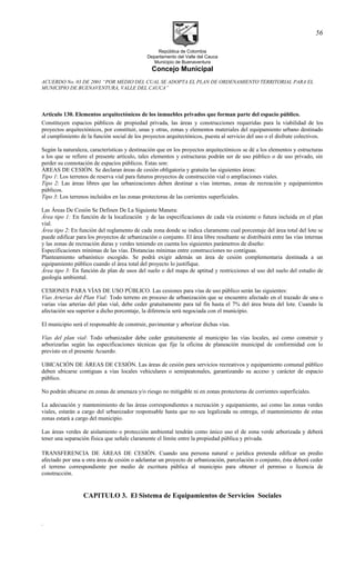 República de Colombia
Departamento del Valle del Cauca
Municipio de Buenaventura
Concejo Municipal
ACUERDO No. 03 DE 2001 “POR MEDIO DEL CUAL SE ADOPTA EL PLAN DE ORDENAMIENTO TERRITORIAL PARA EL
MUNICIPIO DE BUENAVENTURA, VALLE DEL CAUCA”
Articulo 130. Elementos arquitectónicos de los inmuebles privados que forman parte del espacio público.
Constituyen espacios públicos de propiedad privada, las áreas y construcciones requeridas para la viabilidad de los
proyectos arquitectónicos, por constituir, unas y otras, zonas y elementos materiales del equipamiento urbano destinado
al cumplimiento de la función social de los proyectos arquitectónicos, puesta al servicio del uso o el disfrute colectivos.
Según la naturaleza, características y destinación que en los proyectos arquitectónicos se dé a los elementos y estructuras
a los que se refiere el presente artículo, tales elementos y estructuras podrán ser de uso público o de uso privado, sin
perder su connotación de espacios públicos. Estas son:
ÁREAS DE CESIÓN. Se declaran áreas de cesión obligatoria y gratuita las siguientes áreas:
Tipo 1: Los terrenos de reserva vial para futuros proyectos de construcción vial o ampliaciones viales.
Tipo 2: Las áreas libres que las urbanizaciones deben destinar a vías internas, zonas de recreación y equipamientos
públicos.
Tipo 3: Los terrenos incluidos en las zonas protectoras de las corrientes superficiales.
Las Áreas De Cesión Se Definen De La Siguiente Manera:
Área tipo 1: En función de la localización y de las especificaciones de cada vía existente o futura incluida en el plan
vial.
Área tipo 2: En función del reglamento de cada zona donde se indica claramente cual porcentaje del área total del lote se
puede edificar para los proyectos de urbanización o conjunto. El área libre resultante se distribuirá entre las vías internas
y las zonas de recreación duras y verdes teniendo en cuenta los siguientes parámetros de diseño:
Especificaciones mínimas de las vías. Distancias mínimas entre construcciones no contiguas.
Planteamiento urbanístico escogido. Se podrá exigir además un área de cesión complementaria destinada a un
equipamiento público cuando el área total del proyecto lo justifique.
Área tipo 3: En función de plan de usos del suelo o del mapa de aptitud y restricciones al uso del suelo del estudio de
geología ambiental.
CESIONES PARA VÍAS DE USO PÚBLICO. Las cesiones para vías de uso público serán las siguientes:
Vías Arterias del Plan Vial: Todo terreno en proceso de urbanización que se encuentre afectado en el trazado de una o
varias vías arterias del plan vial, debe ceder gratuitamente para tal fin hasta el 7% del área bruta del lote. Cuando la
afectación sea superior a dicho porcentaje, la diferencia será negociada con el municipio.
El municipio será el responsable de construir, pavimentar y arborizar dichas vías.
Vías del plan vial: Todo urbanizador debe ceder gratuitamente al municipio las vías locales, así como construir y
arborizarlas según las especificaciones técnicas que fije la oficina de planeación municipal de conformidad con lo
previsto en el presente Acuerdo.
UBICACIÓN DE ÁREAS DE CESIÓN. Las áreas de cesión para servicios recreativos y equipamiento comunal público
deben ubicarse contiguas a vías locales vehiculares o semipeatonales, garantizando su acceso y carácter de espacio
público.
No podrán ubicarse en zonas de amenaza y/o riesgo no mitigable ni en zonas protectoras de corrientes superficiales.
La adecuación y mantenimiento de las áreas correspondientes a recreación y equipamiento, así como las zonas verdes
viales, estarán a cargo del urbanizador responsable hasta que no sea legalizada su entrega, el mantenimiento de estas
zonas estará a cargo del municipio.
Las áreas verdes de aislamiento o protección ambiental tendrán como único uso el de zona verde arborizada y deberá
tener una separación física que señale claramente el límite entre la propiedad pública y privada.
TRANSFERENCIA DE ÁREAS DE CESIÓN. Cuando una persona natural o jurídica pretenda edificar un predio
afectado por una u otra área de cesión o adelantar un proyecto de urbanización, parcelación o conjunto, ésta deberá ceder
el terreno correspondiente por medio de escritura pública al municipio para obtener el permiso o licencia de
construcción.
CAPITULO 3. El Sistema de Equipamientos de Servicios Sociales
.
56
 