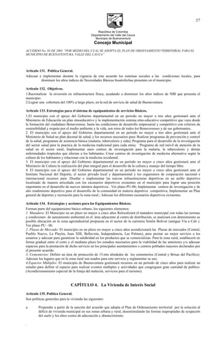 República de Colombia
Departamento del Valle del Cauca
Municipio de Buenaventura
Concejo Municipal
ACUERDO No. 03 DE 2001 “POR MEDIO DEL CUAL SE ADOPTA EL PLAN DE ORDENAMIENTO TERRITORIAL PARA EL
MUNICIPIO DE BUENAVENTURA, VALLE DEL CAUCA”
Articulo 131. Política General.
Adecuar e implementar durante la vigencia de este acuerdo los sistemas sociales a las condiciones locales, para
disminuir los altos índices de Necesidades Básicas Insatisfechas presentes en el municipio.
Articulo 132. Objetivos.
1.Racionalizar la inversión en infraestructura física, ayudando a disminuir los altos índices de NBI que presenta el
municipio.
2.Lograr una cobertura del 100% a largo plazo, en la red de servicio de salud de Buenaventura.
Articulo 133. Estrategias para el sistema de equipamientos de servicios Básicos.
1.El municipio con el apoyo del Gobierno departamental en un período no mayor a tres años gestionará ante el
Ministerio de Educación un plan etnoeducativo y la implementación sistema etno-educativo competitivo que vaya desde
la formación del ciudadano Bonaverense, hasta las condiciones de desarrollo empresarial y competitivo con criterios de
sostenibilidad y respeto por el medio ambiente y la vida, son retos de todos los Bonaverenses y de sus gobernantes.
2. El municipio con el apoyo del Gobierno departamental en un período no mayor a tres años gestionará ante el
Ministerio de Salud un plan decenal de salud, y los recursos necesarios para: Realizar programas de prevención y control
de la salud, programas de asistencia básica (malaria, tuberculosis y sida); Programa para el desarrollo de la investigación
del sector salud para la practica de la medicina tradicional para cada etnia; Programa de red móvil de atención de la
salud en el sector rural; Implementar unos centros de investigación para la malaria, la tuberculosis y demás
enfermedades tropicales que afectan a los habitantes; Crear centros de investigación de medicina alternativa según la
cultura de los habitantes y relacionar con la medicina occidental.
3. El municipio con el apoyo del Gobierno departamental en un período no mayor a cinco años gestionará ante el
Ministerio de Cultura la realización del plan integral para el desarrollo de la cultura y manejo del tiempo libre.
4. El municipio con el apoyo del Gobierno departamental en un período no mayor a cinco años gestionará ante el
Instituto Nacional del Deporte, el sector privado local y departamental y los organismos de cooperación nacional e
internacional recursos para: Diseñar e implementar las nuevas infraestructuras deportivas en un anillo deportivo
localizado de manera articulada con los escenarios deportivos existentes en el municipio para lograr una posición
importante en el desarrollo de nuevos talentos deportivos . Ver plano PU-06; Implementar centros de investigación y de
alto rendimiento deportivo para el desarrollo de la comunidad en materia deportiva competitiva; Implementar un Plan
general de deportes y recreación para la zona rural.; Adecuar los diferentes escenarios deportivos existentes.
Articulo 134. Estrategias y acciones para los Equipamientos Básicos.
Forman parte del equipamiento básico urbano, los siguientes elementos:
1. Matadero: El Municipio en un plazo no mayor a cinco años Relocalizará el matadero municipal con todas las normas
y condiciones de saneamiento ambiental en el área adyacente al centro de distribución, se analizará con detenimiento su
posible ubicación en la zona agroindustrial propuesta en el sector de la carretera Simón Bolívar (antigua Vía a Cali ).
Ver plano PU - 06.
2. Plazas de Mercado: El municipio en un plazo no mayor a cinco años acondicionará las Plazas de mercados (Central,
Pueblo Nuevo, La Playita, Juan XIII, Bellavista, Independencia, Las Palmas), para prestar un mejor servicio a los
usuarios y adecuar para garantizar la salubridad en los productos que se comercializan. Para la zona rural, establecerá en
forma gradual entre el corto y el mediano plazo los estudios necesarios para la viabilidad de las anteriores y/o adecuar
espacios para la prestación de dicho servicio en los principales asentamientos o centros poblados mayores declarados por
el presente acuerdo.
3. Cementerios: Definir un área de protección de 15.mts alrededor de los cementerios (Central y Brisas del Pacifico).
Adecuar los lugares que en la zona rural son usados para este servicio y reglamentar su uso.
4.Espacios Múltiples: El municipio de Buenaventura gestionará recursos en un período de cinco años para realizar un
estudio para definir el espacio para realizar eventos múltiples y actividades que congreguen gran cantidad de publico.
(Acondicionamiento especial de la franja del malecón, servicios para el turismo).
CAPÍTULO 4. La Vivienda de Interés Social
Artículo 135. Política General.
Son políticas generales para la vivienda las siguientes:
a. Propender a partir de la sanción del acuerdo que adopta el Plan de Ordenamiento territorial por la solución al
déficit de vivienda municipal en sus zonas urbana y rural, desestimulando las formas inapropiadas de ocupación
del suelo y los altos costos de adecuación y abastecimiento.
.
57
 