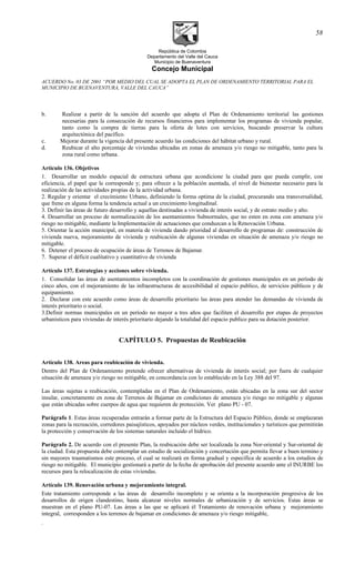República de Colombia
Departamento del Valle del Cauca
Municipio de Buenaventura
Concejo Municipal
ACUERDO No. 03 DE 2001 “POR MEDIO DEL CUAL SE ADOPTA EL PLAN DE ORDENAMIENTO TERRITORIAL PARA EL
MUNICIPIO DE BUENAVENTURA, VALLE DEL CAUCA”
b. Realizar a partir de la sanción del acuerdo que adopta el Plan de Ordenamiento territorial las gestiones
necesarias para la consecución de recursos financieros para implementar los programas de vivienda popular,
tanto como la compra de tierras para la oferta de lotes con servicios, buscando preservar la cultura
arquitectónica del pacífico.
c. Mejorar durante la vigencia del presente acuerdo las condiciones del hábitat urbano y rural.
d. Reubicar el alto porcentaje de viviendas ubicadas en zonas de amenaza y/o riesgo no mitigable, tanto para la
zona rural como urbana.
Artículo 136. Objetivos
1. Desarrollar un modelo espacial de estructura urbana que acondicione la ciudad para que pueda cumplir, con
eficiencia, el papel que le corresponde y; para ofrecer a la población asentada, el nivel de bienestar necesario para la
realización de las actividades propias de la actividad urbana.
2. Regular y orientar el crecimiento Urbano, definiendo la forma optima de la ciudad, procurando una transversalidad,
que frene en alguna forma la tendencia actual a un crecimiento longitudinal.
3. Definir las áreas de futuro desarrollo y aquellas destinadas a vivienda de interés social, y de estrato medio y alto.
4. Desarrollar un proceso de normalización de los asentamientos Subnormales, que no esten en zona con amenaza y/o
riesgo no mitigable, mediante la Implementación de actuaciones que conduzcan a la Renovación Urbana.
5. Orientar la acción municipal, en materia de vivienda dando prioridad al desarrollo de programas de: construcción de
vivienda nueva, mejoramiento de vivienda y reubicación de algunas viviendas en situación de amenaza y/o riesgo no
mitigable.
6. Detener el proceso de ocupación de áreas de Terrenos de Bajamar.
7. Superar el déficit cualitativo y cuantitativo de vivienda
Artículo 137. Estrategias y acciones sobre vivienda.
1. Consolidar las áreas de asentamientos incompletos con la coordinación de gestiones municipales en un período de
cinco años, con el mejoramiento de las infraestructuras de accesibilidad al espacio publico, de servicios públicos y de
equipamiento.
2. Declarar con este acuerdo como áreas de desarrollo prioritario las áreas para atender las demandas de vivienda de
interés prioritario o social.
3.Definir normas municipales en un período no mayor a tres años que faciliten el desarrollo por etapas de proyectos
urbanísticos para viviendas de interés prioritario dejando la totalidad del espacio publico para su dotación posterior.
CAPÍTULO 5. Propuestas de Reubicación
Artículo 138. Areas para reubicación de vivienda.
Dentro del Plan de Ordenamiento pretende ofrecer alternativas de vivienda de interés social; por fuera de cualquier
situación de amenaza y/o riesgo no mitigable, en concordancia con lo establecido en la Ley 388 del 97.
Las áreas sujetas a reubicación, contempladas en el Plan de Ordenamiento, están ubicadas en la zona sur del sector
insular, concretamente en zona de Terrenos de Bajamar en condiciones de amenaza y/o riesgo no mitigable y algunas
que están ubicadas sobre cuerpos de agua que requieren de protección. Ver plano PU - 07.
Parágrafo 1. Estas áreas recuperadas entrarán a formar parte de la Estructura del Espacio Público, donde se emplazaran
zonas para la recreación, corredores paisajísticos, apoyados por núcleos verdes, institucionales y turísticos que permitirán
la protección y conservación de los sistemas naturales incluido el hídrico.
Parágrafo 2. De acuerdo con el presente Plan, la reubicación debe ser localizada la zona Nor-oriental y Sur-oriental de
la ciudad. Esta propuesta debe contemplar un estudio de socialización y concertación que permita llevar a buen termino y
sin mayores traumatismos este proceso, el cual se realizará en forma gradual y específica de acuerdo a los estudios de
riesgo no mitigable. El municipio gestionará a partir de la fecha de aprobación del presente acuerdo ante el INURBE los
recursos para la relocalización de estas viviendas.
Artículo 139. Renovación urbana y mejoramiento integral.
Este tratamiento corresponde a las áreas de desarrollo incompleto y se orienta a la incorporación progresiva de los
desarrollos de origen clandestino, hasta alcanzar niveles normales de urbanización y de servicios. Estas áreas se
muestran en el plano PU-07. Las áreas a las que se aplicará él Tratamiento de renovación urbana y mejoramiento
integral, corresponden a los terrenos de bajamar en condiciones de amenaza y/o riesgo mitigable,
.
58
 