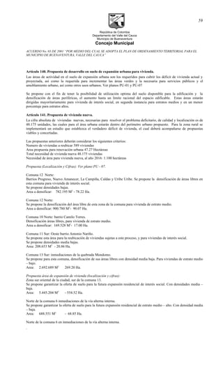 República de Colombia
Departamento del Valle del Cauca
Municipio de Buenaventura
Concejo Municipal
ACUERDO No. 03 DE 2001 “POR MEDIO DEL CUAL SE ADOPTA EL PLAN DE ORDENAMIENTO TERRITORIAL PARA EL
MUNICIPIO DE BUENAVENTURA, VALLE DEL CAUCA”
Artículo 140. Propuesta de desarrollo en suelo de expansión urbana para vivienda.
Las áreas de actividad en el suelo de expansión urbana son los requeridos para cubrir los déficit de vivienda actual y
proyectada, así como la requerida para incrementar las áreas verdes y la necesaria para servicios públicos y el
amoblamiento urbano, así como otros usos urbanos. Ver planos PU-01 y PU-07
Se propone con el fin de tener la posibilidad de utilización optima del suelo disponible para la edificación y la
densificación de áreas periféricas, el aumento hasta un limite racional del espacio edificable. Estas áreas estarán
dirigidas mayoritariamente para vivienda de interés social, en segunda instancia para estratos medios y en un menor
porcentaje para estratos altos.
Artículo 141. Propuesta de vivienda nueva.
La cifra absoluta de viviendas nuevas, necesarias para resolver el problema deficitario, de calidad y localización es de
48.175 unidades, las cuales para el área urbana estarán dentro del perímetro urbano propuesto. Para la zona rural se
implementará un estudio que establezca el verdadero déficit de vivienda, el cual deberá acompañarse de propuestas
viables y concertadas.
Las propuestas anteriores deberán considerar los siguientes criterios:
Numero de viviendas a reubicar 589 viviendas
Area propuesta para renovación urbana 47.27 Hectáreas
Total necesidad de vivienda nueva 48.175 viviendas
Necesidad de área para vivienda nueva, al año 2016: 1.100 hectáreas
Propuesta (Localización y Cifras): Ver plano PU - 07.
Comuna 12 Norte:
Barrios Progreso, Nuevo Amanecer, La Campiña, Caldas y Uribe Uribe. Se propone la densificación de áreas libres en
esta comuna para vivienda de interés social.
Se propone densidades bajas.
Area a densificar: 782.195 M2
- 78.22 Ha.
Comuna 12 Norte:
Se propone la densificación del área libre de esta zona de la comuna para vivienda de estrato medio.
Area a densificar: 900.780 M2
- 90.07 Ha.
Comuna 10 Norte: barrio Camilo Torres.
Densificación áreas libres, para vivienda de estrato medio.
Area a densificar: 169.528 M2
- 17.00 Ha.
Comuna 11 Sur: Oeste barrio Antonio Nariño.
Se propone esta área para la reubicación de viviendas sujetas a este proceso, y para viviendas de interés social.
Se propone densidades media bajas.
Area: 208.653 M2
- 20.86 Ha.
Comuna 13 Sur: inmediaciones de la quebrada Mondomo.
Se propone para esta comuna, densificación de sus áreas libres con densidad media baja. Para viviendas de estrato medio
– bajo.
Area: 2.692.689 M2
269.20 Ha.
Propuesta área de expansión de vivienda (localización y cifras):
Zona sur oriental de la ciudad, sur de la comuna 13.
Se propone garantizar la oferta de suelo para la futura expansión residencial de interés social. Con densidades media –
baja.
Area: 5.445.204 M2
- 554.52 Ha.
Norte de la comuna 6 inmediaciones de la vía alterna interna.
Se propone garantizar la oferta de suelo para la futura expansión residencial de estrato medio – alto. Con densidad media
– baja.
Area: 688.551 M2
- 68.85 Ha.
Norte de la comuna 6 en inmediaciones de la vía alterna interna.
.
59
 