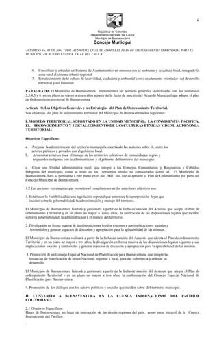 República de Colombia
Departamento del Valle del Cauca
Municipio de Buenaventura
Concejo Municipal
ACUERDO No. 03 DE 2001 “POR MEDIO DEL CUAL SE ADOPTA EL PLAN DE ORDENAMIENTO TERRITORIAL PARA EL
MUNICIPIO DE BUENAVENTURA, VALLE DEL CAUCA”
6. Consolidar y articular un Sistema de Asentamientos en armonía con el ambiente y la cultura local, integrado la
zona rural al sistema urbano-regional.
7. Fortalecimiento de la cultura de la civilidad, ciudadana y ambiental como un elemento orientador del desarrollo
territorial y del bienestar.
PARAGRAFO: El Municipio de Buenaventura, implementará las políticas generales identificadas con los numerales
2,3,4,5 y 6 en un plazo no mayor a cinco años a partir de la fecha de sanción del Acuerdo Municipal que adopta el plan
de Ordenamiento territorial de Buenaventura.
Artículo 10. Los Objetivos Generales y las Estrategias del Plan de Ordenamiento Territorial.
Son objetivos del plan de ordenamiento territorial del Municipio de Buenaventura los Siguientes:
I. MODELO TERRITORIAL SOPORTADO EN LA UNIDAD MUNICIPAL, LA CONVIVENCIA PACIFICA,
EL RECONOCIMIENTO Y FORTALECIMIENTO DE LAS CULTURAS ETNICAS Y DE SU AUTONOMIA
TERRITORIAL.
Objetivos Específicos:
a. Asegurar la administración del territorio municipal concertando las acciones sobre él, entre los
actores públicos y privados con el gobierno local.
b. Armonizar criterios para el manejo de los territorios colectivos de comunidades negras y
resguardos indígenas con la administración y el gobierno del territorio del municipio.
c. Crear una Unidad administrativa rural, que integre a los Consejos Comunitarios y Resguardos y Cabildos
Indígenas del municipio, como al resto de los territorios rurales no considerados como tal. El Municipio de
Buenaventura, hará lo pertinente a este punto en el año 2001, una vez se apruebe el Plan de Ordenamiento por parte del
Concejo Municipal de Buenaventura.
1.2 Las acciones estratégicas que permiten el cumplimiento de los anteriores objetivos son:
1. Establecer la Factibilidad de una legislación especial que armonice la superposición leyes que
inciden sobre la gobernabilidad, la administración y manejo del territorio.
El Municipio de Buenaventura liderará y gestionará a partir de la fecha de sanción del Acuerdo que adopta el Plan de
ordenamiento Territorial y en un plazo no mayor a cinco años, la unificación de las disposiciones legales que inciden
sobre la gobernabilidad, la administración y el manejo del territorio.
2. Divulgación en forma masiva de las disposiciones legales vigentes y sus implicaciones sociales y
territoriales y generar espacios de discusión y apropiación para la aplicabilidad de las mismas. .
El Municipio de Buenaventura realizará a partir de la fecha de sanción del Acuerdo que adopta el Plan de ordenamiento
Territorial y en un plazo no mayor a tres años, la divulgación en forma masiva de las disposiciones legales vigentes y sus
implicaciones sociales y territoriales y generar espacios de discusión y apropiación para la aplicabilidad de las mismas.
3. Promoción de un Consejo Especial Nacional de Planificación para Buenaventura, que integre las
instancias de planificación de orden Nacional, regional y local, para dar coherencia y ordenar su
desarrollo.
El Municipio de Buenaventura liderará y gestionará a partir de la fecha de sanción del Acuerdo que adopta el Plan de
ordenamiento Territorial y en un plazo no mayor a tres años, la conformación del Consejo Especial Nacional de
Planificación para Buenaventura.
4. Promoción de los diálogos con los actores políticos y sociales que inciden sobre del territorio municipal.
II. CONVERTIR A BUENAVENTURA EN LA CUENCA INTERNACIONAL DEL PACÍFICO
COLOMBIANO.
2.1 Objetivos Específicos:
Hacer de Buenaventura un lugar de interacción de las demás regiones del país, como parte integral de la Cuenca
Internacional del Pacífico.
.
6
 