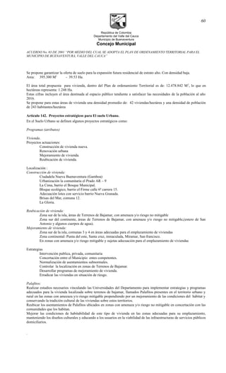 República de Colombia
Departamento del Valle del Cauca
Municipio de Buenaventura
Concejo Municipal
ACUERDO No. 03 DE 2001 “POR MEDIO DEL CUAL SE ADOPTA EL PLAN DE ORDENAMIENTO TERRITORIAL PARA EL
MUNICIPIO DE BUENAVENTURA, VALLE DEL CAUCA”
Se propone garantizar la oferta de suelo para la expansión futura residencial de estrato alto. Con densidad baja.
Area: 395.300 M2
- 39.53 Ha.
El área total propuesta para vivienda, dentro del Plan de ordenamiento Territorial es de: 12.478.842 M2
, lo que en
hectáreas representa: 1.248 Ha.
Estas cifras incluyen el área destinada al espacio público tendiente a satisfacer las necesidades de la población al año
2016.
Se propone para estas áreas de vivienda una densidad promedio de: 42 viviendas/hectárea y una densidad de población
de 243 habitantes/hectárea
Artículo 142. Proyectos estratégicos para El suelo Urbano.
En el Suelo Urbano se definen algunos proyectos estratégicos como:
Programas (atributos)
Vivienda.
Proyectos actuaciones:
Construcción de vivienda nueva.
Renovación urbana
Mejoramiento de vivienda.
Reubicación de vivienda.
Localización :
Construcción de vivienda:
Ciudadela Nueva Buenaventura (Gamboa)
Urbanización la comunitaria el Prado AR – 9
La Cima, barrio el Bosque Municipal.
Bloque ecológico, barrio el Firme calle 6ª carrera 15.
Adecuación lotes con servicio barrio Nueva Granada.
Brisas del Mar, comuna 12.
La Gloria.
Reubicación de vivienda:
Zona sur de la isla, áreas de Terrenos de Bajamar, con amenaza y/o riesgo no mitigable
Zona sur del continente, áreas de Terrenos de Bajamar, con amenaza y/o riesgo no mitigable,(estero de San
Antonio y algunos cuerpos de agua).
Mejoramiento de vivienda:
Zona sur de la isla, comunas 3 y 4 en áreas adecuadas para el emplazamiento de viviendas
Zona continental: Punta del este, Santa cruz, inmaculada, Miramar, San francisco.
En zonas con amenaza y/o riesgo mitigable y sujetas adecuación para el emplazamiento de viviendas
Estrategias
Intervención publica, privada, comunitaria
Concertación entre el Municipio entes competentes.
Normalización de asentamientos subnormales.
Controlar la localización en zonas de Terrenos de Bajamar.
Desarrollar programas de mejoramiento de vivienda.
Erradicar las viviendas en situación de riesgo.
Palafitos:
Realizar estudios necesarios vinculando las Universidades del Departamento para implementar estrategias y programas
adecuados para la vivienda localizada sobre terrenos de bajamar, llamados Palafitos presentes en el territorio urbano y
rural en las zonas con amezaza y/o riesgo mitigable propendiendo por un mejoramiento de las condiciones del hábitat y
conservando la tradición cultural de las viviendas sobre estos territorios.
Reubicar los asentamientos de Palafitos ubicados en zonas con amenaza y/o riesgo no mitigable en concertación con las
comunidades que los habitan.
Mejorar las condiciones de habitabilidad de este tipo de vivienda en las zonas adecuadas para su emplazamiento,
manteniendo los diseños culturales y educando a los usuarios en la viabilidad de las infraestructuras de servicios públicos
domiciliarios.
.
60
 