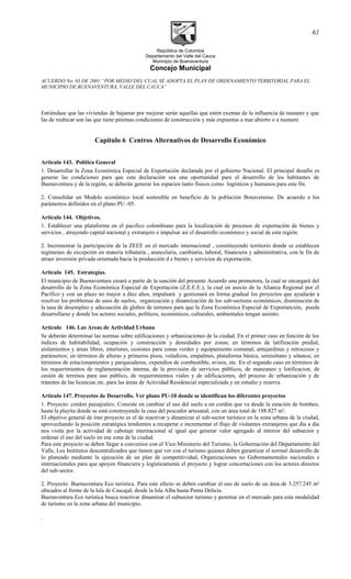 República de Colombia
Departamento del Valle del Cauca
Municipio de Buenaventura
Concejo Municipal
ACUERDO No. 03 DE 2001 “POR MEDIO DEL CUAL SE ADOPTA EL PLAN DE ORDENAMIENTO TERRITORIAL PARA EL
MUNICIPIO DE BUENAVENTURA, VALLE DEL CAUCA”
Entiéndase que las viviendas de bajamar por mejorar serán aquellas que estén exentas de la influencia de tsunami y que
las de reubicar son las que tiene pésimas condiciones de construcción y más expuestas a mar abierto o a tsunami
Capitulo 6 Centros Alternativos de Desarrollo Económico
Articulo 143. Política General
1. Desarrollar la Zona Económica Especial de Exportación declarada por el gobierno Nacional. El principal desafío es
generar las condiciones para que esta declaración sea una oportunidad para el desarrollo de los habitantes de
Buenaventura y de la región, se deberán generar los espacios tanto físicos como logísticos y humanos para este fin.
2. Consolidar un Modelo económico local sostenible en beneficio de la población Bonaverense. De acuerdo a los
parámetros definidos en el plano PU -05.
Articulo 144. Objetivos.
1. Establecer una plataforma en el pacifico colombiano para la localización de procesos de exportación de bienes y
servicios , atrayendo capital nacional y extranjero e impulsar así el desarrollo económico y social de esta región.
2. Incrementar la participación de la ZEEE en el mercado internacional , constituyendo territorio donde se establecen
regímenes de excepción en materia tributaria , arancelaria, cambiaria, laboral, financiera y administrativa, con le fin de
atraer inversión privada orientada hacia la producción d e bienes y servicios de exportación.
Articulo 145. Estrategias.
El municipio de Buenaventura creará a partir de la sanción del presente Acuerdo una promotora, la cual se encargará del
desarrollo de la Zona Económica Especial de Exportación (Z.E.E.E.), la cual en asocio de la Alianza Regional por el
Pacífico y con un plazo no mayor a diez años, impulsará y gestionará en forma gradual los proyectos que ayudarán a
resolver los problemas de usos de suelos, organización y dinamización de los sub-sectores económicos, disminución de
la tasa de desempleo y adecuación de globos de terrenos para que la Zona Económica Especial de Exportanción, pueda
desarrollarse y donde los actores sociales, políticos, económicos, culturales, ambientales tengan asiento.
Artículo 146. Las Areas de Actividad Urbana
Se deberán determinar las normas sobre edificaciones y urbanizaciones de la ciudad. En el primer caso en función de los
índices de habitabilidad, ocupación y construcción y densidades por zonas; en términos de latifización predial,
aislamientos y áreas libres, interiores, cesiones para zonas verdes y equipamiento comunal, antejardines y retrocesos y
parámetros; en términos de alturas y primeros pisos, voladizos, empalmes, plataforma básica, semisótano y sótanos; en
términos de estacionamientos y parqueaderos, expendios de combustible, avisos, etc. En el segundo caso en términos de
los requerimientos de reglamentación interna, de la provisión de servicios públicos, de manzaneo y lotificacion, de
cesión de terrenos para uso público, de requerimientos viales y de edificaciones, del proceso de urbanización y de
trámites de las licencias etc. para las áreas de Actividad Residencial especializada y en estudio y reserva.
Artículo 147. Proyectos de Desarrollo. Ver plano PU-10 donde se identifican los diferentes proyectos
1. Proyecto: cordon paisajistico. Consiste en cambiar el uso del suelo a un cordón que va desde la estación de bombeo,
hasta la playita donde se está construyendo la casa del pescador artesanal, con un área total de 188.827 m².
El objetivo general de éste proyecto es el de reactivar y dinamizar el sub-sector turístico en la zona urbana de la ciudad,
aprovechando la posición estratégica tendientes a recuperar e incrementar el flujo de visitantes extranjeros que día a día
nos visita por la actividad de cabotaje internacional al igual que generar valor agregado al interior del subsector y
ordenar el uso del suelo en esa zona de la ciudad.
Para este proyecto se deben llegar a convenios con el Vice-Ministerio del Turismo, la Gobernación del Departamento del
Valle, Los Institutos descentralizados que tienen que ver con el turismo quienes deben garantizar el normal desarrollo de
lo planeado mediante la ejecución de un plan de competitividad, Organizaciones no Gubernamentales nacionales e
internacionales para que apoyen financiera y logísticamente el proyecto y lograr concertaciones con los actores directos
del sub-sector.
2. Proyecto: Buenaventura Eco turística. Para este efecto se deben cambiar el uso de suelo de un área de 3.257.245 m²
ubicados al frente de la Isla de Cascajal, desde la Isla Alba hasta Punta Delicia.
Buenaventura Eco turística busca reactivar dinamizar el subsector turismo y penetrar en el mercado para esta modalidad
de turismo en la zona urbana del municipio.
.
61
 