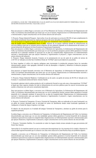 República de Colombia
Departamento del Valle del Cauca
Municipio de Buenaventura
Concejo Municipal
ACUERDO No. 03 DE 2001 “POR MEDIO DEL CUAL SE ADOPTA EL PLAN DE ORDENAMIENTO TERRITORIAL PARA EL
MUNICIPIO DE BUENAVENTURA, VALLE DEL CAUCA”
Para este proyecto se deben llegar a convenios con el Vice-Ministerio de Turismo, la Gobernación del Departamento del
Valle, Los Institutos descentralizados que tienen que ver con el turismo, Organizaciones no Gubernamentales nacionales
e internacionales y lograr concertaciones con los actores directos del sub-sector.
3. Proyecto: Parque Industrial Pesquero. Aprovechar el uso de suelo para en un área de 208.296 m² para complementar la
zona donde actualmente funcionan las empresas pesqueras del sector del piñal consolidándolo.
Con este proyecto se logrará la unificación de uso suelos que actualmente están ocupando las empresas pesqueras en la
zona de pueblo nuevo, trasladándolas hacia el piñal, disponer de un parque industrial dotado de infraestructura de
servicios públicos para que se asienten nuevas empresas de éste subsector logrando así la dinamización del mismo y el
normal desarrollo del proyecto la Zona Económica Especial para Exportación.
Para este proyecto se deben llegar a convenios con el Ministerio de Agricultura, la Gobernación del Departamento del
Valle, Los Institutos descentralizados que tienen que ver con los productos pesqueros quienes deben garantizar el normal
desarrollo de lo planeado mediante la ejecución de un plan de competitividad, Organizaciones no Gubernamentales
nacional e internacionales para que apoyen financiera y logísticamente el proyecto y lograr concertaciones con los
actores directos del subsector.
4. Proyecto: Parque Industrial Acuícola. Consiste en la normatización de uso de suelo de un globo de terreno de
2.367.931 m² ubicado en la Isla San Cristóbal al frente de “El Piñal” para la actividad de la acuicultura.
Se busca impulsar el cultivo de especies pelágenas para incrementar la producción pesquera hacia los mercados
internacionales, generar valor agregado, disminuir la tasa de desempleo e impulsar y dinamizar al subsector pesquero
actualmente deprimido.
Este proyecto se logrará haciendo convenios con el Ministerio de Agricultura, la Gobernación del Departamento del
Valle, Los Institutos descentralizados que tienen que ver con la pesca, Organizaciones no Gubernamentales nacional e
internacionales y lograr concertaciones con los actores directos del subsector.
5. Proyecto: Parque Industrial Maderero. Cambiando de uso de suelo a un globo de terreno de 88.556 m² ubicado en la
Comuna 11 exactamente detrás del barrio Antonio Nariño.
Se pretende aglutinar toda la cadena productiva de la explotación forestal en una sola zona y descongestionar “El Piñal”
al igual que tener espacios dotados de toda la infraestructura de servicios públicos para los nuevos inversionistas que
ayuden a dinamizar este sub-sector actualmente deprimido.
Para este proyecto se deben llegar a convenios con el Ministerio de Agricultura, la Gobernación del Departamento del
Valle, Los Institutos descentralizados que tienen que ver con la explotación forestal, quienes deben garantizar el normal
desarrollo de lo planeado mediante la ejecución de un plan de competitividad, Organizaciones no Gubernamentales
nacional e internacionales para que apoyen financiera y logísticamente el proyecto y lograr concertaciones con los
actores directos del subsector.
6. Proyecto: Terminal de Transportes. El nuevo Terminal de Transportes, debe ser reubicado en la zona Continental o en
un globo de terreno destinado para la actividad de centro de distribución donde estará localizado igualmente el
Antepuerto o Central de Apoyo Logístico a la Carga.
El objetivo de este proyecto es el traslado del antiguo Terminal de Transportes y destinar ese globo de terreno para la
expansión portuaria.
Se deben llegar a convenios con el Ministerio de Transportes, la Gobernación del Departamento del Valle, Los Institutos
descentralizados que tienen que ver con esta modalidad, quienes deben garantizar el normal desarrollo de lo planeado
mediante la ejecución de un plan de competitividad, Organizaciones no Gubernamentales nacional e internacionales para
que apoyen financiera y logísticamente el proyecto y lograr concertaciones con los actores directos de esta actividad.
7. Proyecto: Terminales Satélites. Se construirán en todos los lugares donde existan entradas de agua provenientes del
Estero San Antonio.
Aprovechar la vía marítima natural con que se cuenta para descongestionar las vías terrestres de la ciudad y dinamizar la
conectividad regional buscando que el comercio con estas otras zonas de la Costa Pacífica fluya sin problema algunos.
Llegando a convenios con el Ministerio de Transportes, la Gobernación del Departamento del Valle, Los Institutos
descentralizados que tienen que ver con esta modalidad, quienes deben garantizar el normal desarrollo de lo planeado
mediante la ejecución de un plan de competitividad, Organizaciones no Gubernamentales nacional e internacionales para
que apoyen financiera y logísticamente el proyecto y lograr concertaciones con los actores directos de esta actividad.
.
62
 