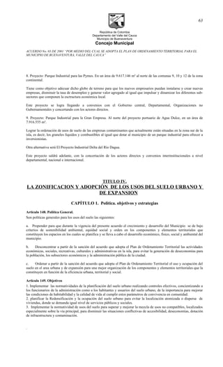 República de Colombia
Departamento del Valle del Cauca
Municipio de Buenaventura
Concejo Municipal
ACUERDO No. 03 DE 2001 “POR MEDIO DEL CUAL SE ADOPTA EL PLAN DE ORDENAMIENTO TERRITORIAL PARA EL
MUNICIPIO DE BUENAVENTURA, VALLE DEL CAUCA”
8. Proyecto: Parque Industrial para las Pymes. En un área de 9.617.146 m² al norte de las comunas 9, 10 y 12 de la zona
continental.
Tiene como objetivo adecuar dicho globo de terreno para que los nuevos empresarios puedan instalarse y crear nuevas
empresas, disminuir la tasa de desempleo y generar valor agregado al igual que impulsar y dinamizar los diferentes sub-
sectores que componen la esctructura económica local.
Este proyecto se logra llegando a convenios con el Gobierno central, Departamental, Organizaciones no
Gubernamentales y concertando con los actores directos.
9. Proyecto: Parque Industrial para la Gran Empresa. Al norte del proyecto portuario de Agua Dulce, en un área de
7.916.555 m².
Lograr la ordenación de usos de suelo de las empresas contaminantes que actualmente están situadas en la zona sur de la
isla, es decir, los graneles líquidos y combustibles al igual que dotar al municipio de un parque industrial para ofrecer a
inversionistas.
Otra alternativa será El Proyecto Industrial Delta del Río Dagua.
Este proyecto saldrá adelante, con la concertación de los actores directos y convenios interinstitucionales a nivel
departamental, nacional e internacional.
TITULO IV.
LA ZONIFICACION Y ADOPCIÓN DE LOS USOS DEL SUELO URBANO Y
DE EXPANSION
CAPÍTULO 1. Política. objetivos y estrategias
Articulo 148. Política General.
Son políticas generales para los usos del suelo las siguientes:
a. Propender para que durante la vigencia del presente acuerdo el crecimiento y desarrollo del Municipio se de bajo
criterios de sostenibilidad ambiental, equidad social y orden en los componentes y elementos territoriales que
constituyen los espacios en los cuales se planifica y se lleva a cabo el desarrollo económico, físico, social y ambiental del
municipio.
b. Desconcentrar a partir de la sanción del acuerdo que adopta el Plan de Ordenamiento Territorial las actividades
económicas, sociales, recreativas, culturales y administrativas en la isla, para evitar la generación de deseconomías para
la población, los subsectores económicos y la administración pública de la ciudad.
c. Ordenar a partir de la sanción del acuerdo que adopta el Plan de Ordenamiento Territorial el uso y ocupación del
suelo en el area urbana y de expansión para una mejor organización de los componentes y elementos territoriales que la
constituyen en función de la eficiencia urbana, territorial y social.
Articulo 149. Objetivos
1. Implementar las normatividades de la planificación del suelo urbano realizando controles efectivos, concientizando a
los funcionarios de la administración como a los habitantes y usuarios del suelo urbano, de la importancia para mejorar
las condiciones de habitabilidad y la calidad de vida al cumplir estos parámetros de convivencia en comunidad.
2. planificar la Redensificación y la ocupación del suelo urbano para evitar la localización atomizada o dispersa de
viviendas, donde se demanda igual nivel de servicios públicos y sociales.
3. Implementar la normatividad de usos del suelo para superar y mejorar la mezcla de usos no compatibles, localizados
especialmente sobre la vía principal, para disminuir las situaciones conflictivas de accesibilidad, deseconomías, dotación
de infraestructura y contaminación.
.
63
 