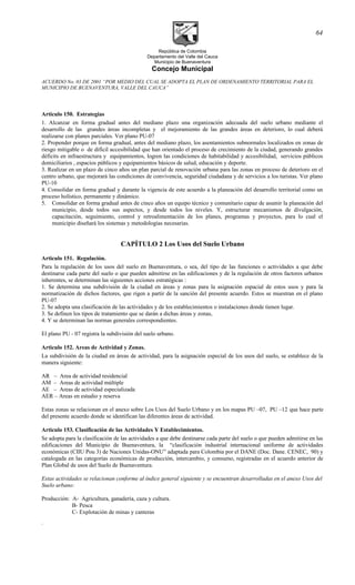 República de Colombia
Departamento del Valle del Cauca
Municipio de Buenaventura
Concejo Municipal
ACUERDO No. 03 DE 2001 “POR MEDIO DEL CUAL SE ADOPTA EL PLAN DE ORDENAMIENTO TERRITORIAL PARA EL
MUNICIPIO DE BUENAVENTURA, VALLE DEL CAUCA”
Articulo 150. Estrategias
1. Alcanzar en forma gradual antes del mediano plazo una organización adecuada del suelo urbano mediante el
desarrollo de las grandes áreas incompletas y el mejoramiento de las grandes áreas en deterioro, lo cual deberá
realizarse con planes parciales. Ver plano PU-07
2. Propender porque en forma gradual, antes del mediano plazo, los asentamientos subnormales localizados en zonas de
riesgo mitigable o de difícil accesibilidad que han orientado el proceso de crecimiento de la ciudad, generando grandes
déficits en infraestructura y equipamientos, logren las condiciones de habitabilidad y accesibilidad, servicios públicos
domiciliarios , espacios públicos y equipamientos básicos de salud, educación y deporte.
3. Realizar en un plazo de cinco años un plan parcial de renovación urbana para las zonas en proceso de deterioro en el
centro urbano, que mejorará las condiciones de convivencia, seguridad ciudadana y de servicios a los turistas. Ver plano
PU-10
4. Consolidar en forma gradual y durante la vigencia de este acuerdo a la planeación del desarrollo territorial como un
proceso holístico, permanente y dinámico.
5. Consolidar en forma gradual antes de cinco años un equipo técnico y comunitario capaz de asumir la planeación del
municipio, desde todos sus aspectos, y desde todos los niveles. Y, estructurar mecanismos de divulgación,
capacitación, seguimiento, control y retroalimentación de los planes, programas y proyectos, para lo cual el
municipio diseñará los sistemas y metodologías necesarias.
CAPÍTULO 2 Los Usos del Suelo Urbano
Articulo 151. Regulación.
Para la regulación de los usos del suelo en Buenaventura, o sea, del tipo de las funciones o actividades a que debe
destinarse cada parte del suelo o que pueden admitirse en las edificaciones y de la regulación de otros factores urbanos
inherentes, se determinan las siguientes acciones estratégicas :
1. Se determina una subdivisión de la ciudad en áreas y zonas para la asignación espacial de estos usos y para la
normatización de dichos factores, que rigen a partir de la sanción del presente acuerdo. Estos se muestran en el plano
PU-07
2. Se adopta una clasificación de las actividades y de los establecimientos o instalaciones donde tienen lugar.
3. Se definen los tipos de tratamiento que se darán a dichas áreas y zonas,
4. Y se determinan las normas generales correspondientes.
El plano PU - 07 registra la subdivisión del suelo urbano.
Articulo 152. Areas de Actividad y Zonas.
La subdivisión de la ciudad en áreas de actividad, para la asignación especial de los usos del suelo, se establece de la
manera siguiente:
AR – Area de actividad residencial
AM – Areas de actividad múltiple
AE – Areas de actividad especializada
AER – Areas en estudio y reserva
Estas zonas se relacionan en el anexo sobre Los Usos del Suelo Urbano y en los mapas PU –07, PU –12 que hace parte
del presente acuerdo donde se identifican las diferentes áreas de actividad.
Articulo 153. Clasificación de las Actividades Y Establecimientos.
Se adopta para la clasificación de las actividades a que debe destinarse cada parte del suelo o que pueden admitirse en las
edificaciones del Municipio de Buenaventura, la “clasificación industrial internacional uniforme de actividades
económicas (CIIU Pou 3) de Naciones Unidas-ONU” adaptada para Colombia por el DANE (Doc. Dane. CENEC, 90) y
catalogada en las categorías económicas de producción, intercambio, y consumo, registradas en el acuerdo anterior de
Plan Global de usos del Suelo de Buenaventura.
Estas actividades se relacionan conforme al índice general siguiente y se encuentran desarrolladas en el anexo Usos del
Suelo urbano:
Producción: A- Agricultura, ganadería, caza y cultura.
B- Pesca
C- Explotación de minas y canteras
.
64
 
