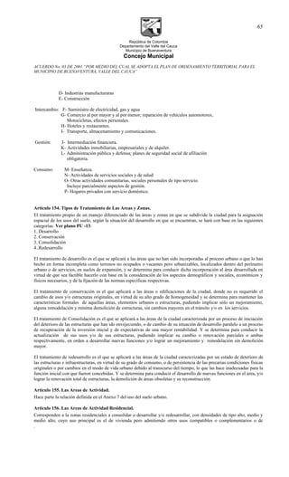 República de Colombia
Departamento del Valle del Cauca
Municipio de Buenaventura
Concejo Municipal
ACUERDO No. 03 DE 2001 “POR MEDIO DEL CUAL SE ADOPTA EL PLAN DE ORDENAMIENTO TERRITORIAL PARA EL
MUNICIPIO DE BUENAVENTURA, VALLE DEL CAUCA”
D- Industrias manufacturaras
E- Construcción
Intercambio: F- Suministro de electricidad, gas y agua
G- Comercio al por mayor y al por menor; reparación de vehículos automotores,
Motocicletas, efectos personales.
H- Hoteles y restaurantes.
I- Transporte, almacenamiento y comunicaciones.
Gestión: J- Intermediación financiera.
K- Actividades inmobiliarias, empresariales y de alquiler.
L- Administración pública y defensa; planes de seguridad social de afiliación
obligatoria.
Consumo: M- Enseñanza.
N- Actividades de servicios sociales y de salud
O- Otras actividades comunitarias, sociales personales de tipo servicio.
Incluye parcialmente aspectos de gestión.
P- Hogares privados con servicio doméstico.
Articulo 154. Tipos de Tratamiento de Las Areas y Zonas.
El tratamiento propio de un manejo diferenciado de las áreas y zonas en que se subdivide la ciudad para la asignación
espacial de los usos del suelo, según la situación del desarrollo en que se encuentran, se hará con base en las siguientes
categorías. Ver plano PU -13:
1. Desarrollo
2. Conservación
3. Consolidación
4..Redesarrollo
El tratamiento de desarrollo es el que se aplicará a las áreas que no han sido incorporadas al proceso urbano o que lo han
hecho en forma incompleta como terrenos no ocupados o vacantes pero urbanizables, localizados dentro del perímetro
urbano o de servicios, en suelos de expansión, y se determina para conducir dicha incorporación al área desarrollada en
virtud de que sea factible hacerlo con base en la consideración de los aspectos demográficos y sociales, económicos y
físicos necesarios, y de la fijación de las normas específicas respectivas.
El tratamiento de conservación es el que aplicará a las áreas o edificaciones de la ciudad, donde no es requerido el
cambio de usos y/o estructuras originales, en virtud de su alto grado de homogeneidad y se determina para mantener las
características formales de aquellas áreas, elementos urbanos o estructuras, pudiendo implicar sólo un mejoramiento,
alguna remodelación y mínima demolición de estructuras, sin cambios mayores en el tránsito y/o en los servicios.
El tratamiento de Consolidación es el que se aplicará a las áreas de la ciudad caracterizada por un proceso de iniciación
del deterioro de las estructuras que han ido envejeciendo, o de cambio de su situación de desarrollo paralelo a un proceso
de recuperación de la inversión inicial y de expectativas de una mayor rentabilidad. Y se determina para conducir la
actualización de sus usos y/o de sus estructuras, pudiendo implicar su cambio o renovación parciales o ambas
respectivamente, en orden a desarrollar nuevas funciones y/o lograr un mejoramiento y remodelación sin demolición
mayor.
El tratamiento de redesarrollo es el que se aplicará a las áreas de la ciudad caracterizadas por un estado de deterioro de
las estructuras e infraestructuras, en virtud de su grado de consumo, o de persistencia de las precarias condiciones físicas
originales o por cambios en el modo de vida urbano debido al transcurso del tiempo, lo que las hace inadecuadas para la
función inicial con que fueron concebidas. Y se determina para conducir el desarrollo de nuevas funciones en el área, y/o
lograr la renovación total de estructuras, la demolición de áreas obsoletas y su reconstrucción.
Articulo 155. Las Areas de Actividad.
Hace parte la relación definida en el Anexo 7 del uso del suelo urbano.
Articulo 156. Las Areas de Actividad Residencial.
Corresponden a la zonas residenciales a consolidar o desarrollar y/o redesarrollar, con densidades de tipo alto, medio y
medio alto, cuyo uso principal es el de vivienda pero admitiendo otros usos compatibles o complementarios o de
.
65
 