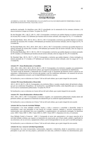 República de Colombia
Departamento del Valle del Cauca
Municipio de Buenaventura
Concejo Municipal
ACUERDO No. 03 DE 2001 “POR MEDIO DEL CUAL SE ADOPTA EL PLAN DE ORDENAMIENTO TERRITORIAL PARA EL
MUNICIPIO DE BUENAVENTURA, VALLE DEL CAUCA”
aprobación restringida. Se identifican como AR-15 coincidiendo con la numeración de las comunas existentes y de
nuevos territorios a ocupar en el futuro. Ver plano No. PU-07
De alta Densidad: AR-1, AR-12, AR-15 y AR-3: Corresponden a territorios que podrán disponer un número promedio
de noventa (90) vivienda ó 522 habitantes por hectárea neta de terreno utilizado, entre rangos de 70 y 117 viviendas/Ha.
De Densidad Media: AR-6, AR-10, AR-11, AR-14 y AR-5: Corresponden a territorios que podrán disponer un número
promedio de cincuenta (50) viviendas o 290 habitantes por hectárea neta de terreno utilizado, entre los rangos de 30 y 70
viviendas/Ha.
De Densidad Media Alta: AR-2, AR-8, AR-9, AR-13, AR-4 y AR-7: Corresponden a territorios que podrán disponer un
número promedio de sesenta (60) viviendas o 348 habitantes por hectárea neta de terreno utilizado, entre los rangos de
50 y`70 viviendas/Ha.
De Densidad Media Baja: AR-13, AR-14 y AR-16: Corresponden a territorios que podrán disponer un número promedio
de 40 viviendas o 232 habitantes por hectárea neta de terreno utilizado, entre los rangos de 30 y 50 viviendas/Ha.
De Densidad: Baja: AR-16, AR-17 y AR-18: Corresponden a territorios que podrán disponer e forma restringida un
número promedio de 15 viviendas u 87 habitantes por hectárea neta de terreno utilizado, entre los rangos de 5 y 30
viviendas/Ha.
Artículo 157. Zonas Residenciales a Consolidar.
AR-1, AR-2, AR-6, AR-8, AR-9, AR-10, AR-11 y AR-12: Corresponden a los territorios ocupados con asentamientos
poblacionales situados dentro del perímetro urbano, que requieren principalmente un tratamiento de rehabilitación.
En menor escala de desarrollo y redesarrollo por el estado en que se encuentran del deterioro inicial o parcial en sus
estructuras e infraestructuras en los servicios que prestan, o por las condiciones deficientes o de ausencia de servicios
públicos y equipamiento comunal, o por la disponibilidad de terrenos vacantes.
Su localización y usos se relaciona en el Anexo 7 del uso del suelo urbano, que es parte integral de este acuerdo.
Artículo 158. Zonas Residenciales a Desarrollar
AR-13, AR-14, AR-15 y AR-16: Corresponden a los territorios libres o vacantes situados dentro del perímetro urbano,
que por sus condiciones fisiográficas y de localización y accesibilidad favorables, están disponibles para ser ocupadas
con los nuevos asentamientos poblacionales. Ver plano No. PU-07
Su localización y usos se relaciona en el anexo del uso del suelo urbano, que es parte integral de este acuerdo.
Articulo 159. Zonas Residenciales a Redesarrollar
AR-3, AR-4, AR-5 y AR-7: Corresponden a territorios ocupados, con asentamientos poblacionales situados dentro del
perímetro urbano, que requieren un tratamiento de redesarrollo por su condición tugurial predominante.
Su localización y usos se relaciona en el Anexo 7 del uso del suelo urbano, que es parte integral de este acuerdo.
Articulo 160. Las Areas de Actividad Múltiple.
Corresponden a las zonas múltiples centrales, locales y viales a conservar o consolidar o desarrollar, donde lo
característico como usos principales es una mezcla de vivienda, comercio, industria y servicios recreacionales e
institucionales; pero admitiendo otros usos compatibles o complementarios o de aprobación restringida. Se identifican
como: AMC-1 hasta AMC-3; AML-1 hasta AML-4 y AMV-1 hasta AMV-3; dispuestas en la isla y el continente.
Zona Múltiple Central a Conservar: AMC-1: Corresponde al sector más representativo y de mayor atracción de la
actividad múltiple cotidiana, que requiere un tratamiento de conservación, por el buen estado, calidad y significado de
sus estructuras y de sus servicios y equipamiento urbano y por la homogeneidad en sus usos; por lo cual debe protegerse.
Su localización y usos se relaciona en el Anexo 7 del uso del suelo urbano, que es parte integral de este acuerdo.
Articulo 161. Las Areas de Actividad Especializada.
Corresponden a las zonas recreacionales, institucionales, especiales e industriales, donde lo característico como usos
principales es que estos son muy propios y particulares de cada zona, conforme lo indican sus denominaciones; pero
.
66
 