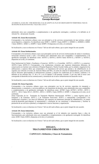 República de Colombia
Departamento del Valle del Cauca
Municipio de Buenaventura
Concejo Municipal
ACUERDO No. 03 DE 2001 “POR MEDIO DEL CUAL SE ADOPTA EL PLAN DE ORDENAMIENTO TERRITORIAL PARA EL
MUNICIPIO DE BUENAVENTURA, VALLE DEL CAUCA”
admitiendo otros usos compatibles o complementarios o de aprobación restringida y conforme a lo definido en el
Artículo No. del presente Acuerdo.
Articulo 162. Zonas Recreacionales.
Corresponden a los territorios urbanos cuyo uso principal es el de servicios recreacionales de tipo turístico, cultural
social-deportivo, o deportivo. Se identifican como AERC-1, AERTC-1 hasta AERTC-3, AERSD-1 y AERSD-2, AERD-
1 hasta AERD-4, AERZ-1 y AERPU-1 hasta AERPU-10 dispuestas en la Isla y el continente
Su localización y usos se relaciona en el Anexo 7 del uso del suelo urbano, que es parte integral de este acuerdo.
Articulo 163. Zonas Institucionales.
Corresponden a los territorios urbanos cuyos usos principales son los de servicios institucionales de salud y/o enseñanza,
incluyendo asistencia social y culto, o de defensa pero admitiendo otros usos compatibles o complementarios o de
aprobación restringida. Se identifican como: AEITS-l y AEITS-2; AEITE-l hasta AEITE-ll; y AEITD-1 y AEITD-2,
dispuestas en la isla y el continente.
Zona Institucional de Salud y Enseñanza a Conservar: AEITS-1 y a Consolidar: AEITS-2 y AEITS-3 y a conservar:
AEITS-4 hasta AEITS-13: Corresponden a las instalaciones existentes que requieren tratamientos diferentes, de
conservación en el primer caso referente al Hospital Regional y Núcleo Escolar Caldas, por la calidad y magnitud de las
edificaciones y espacios libres que comprenden y la importancia del servicio que prestan y de rehabilitación en el
segundo caso referente al Centro de Atención Básica del ISS y al centro de salud de la Independencia, para involucrar
nuevas funciones aprovechando la infraestructura existente y mejorar las condiciones de su entorno; conforme a lo
definido en los artículos Nos. 27, 46 y 47 y en el Capítulo V del presente Acuerdo. Y por otro lado el tercer caso
corresponde al desarrollo de las construcciones y terminación de la nueva infraestructura de desarrollo social.
Su localización y usos se relaciona en el Anexo 7 del uso del suelo urbano, que es parte integral de este acuerdo.
Articulo 164. Zonas Especiales.
Corresponden a los territorios urbanos cuyos usos principales son los de servicios especiales de transporte o
abastecimiento, o cementerio, o servicios públicos y de tratamiento de desechos, pero admitiendo otros usos compatibles
o complementarios o de aprobación restringida. Se identifican como: AETM-1 hasta AETM-5; AETB-1, AETC-1,
AETF-1; AEA-1 hasta AEA-3; AECM-1, AECL-1; AESPA-1 hasta AESPA-3; AESPE -1; dispuestas en la isla y en el
continente.
Zonas Especiales de los Terminales de Transporte Marítimo Internacional: AETM-1; y centro logístico para el
transporte y de Camiones: AETC-1; y de Transporte Ferroviario: AETF-1; a redesarrollar: Corresponden a las
instalaciones existentes y sus áreas de influencia, que requieren un tratamiento principal de rehabilitación y en menor
escala de desarrollo, para disponer el mejoramiento y conclusión de sus estructuras e infraestructuras y facilitar la
prestación de sus servicios a plenitud y su adaptación a nuevas funciones y organización.
Su localización y usos se relaciona en el Anexo 7 del uso del suelo urbano, que es parte integral de este acuerdo.
Artículo 165. Zonas Industriales.
Corresponden a los territorios urbanos cuyo uso principal es el de industria con requisitos bajos y altos de
funcionamiento, pero admitiendo otros usos compatibles o complementarios o de aprobación restringida. Se identifican
como AEID-1 hasta AEID-4, dispuestas en la isla y el continente.
Su localización y usos se relaciona en el Anexo 7 del uso del suelo urbano, que es parte integral de este acuerdo.
TITULO V.
TRATAMIENTOS URBANÍSTICOS
CAPITULO 1. Definición y Clases de Tratamientos
.
67
 
