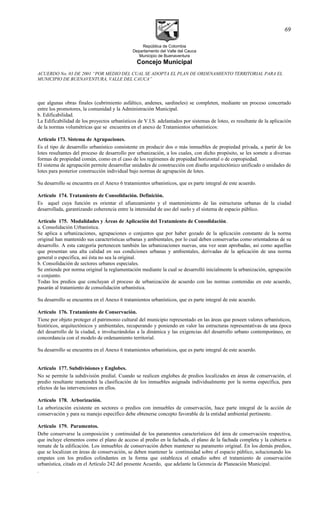 República de Colombia
Departamento del Valle del Cauca
Municipio de Buenaventura
Concejo Municipal
ACUERDO No. 03 DE 2001 “POR MEDIO DEL CUAL SE ADOPTA EL PLAN DE ORDENAMIENTO TERRITORIAL PARA EL
MUNICIPIO DE BUENAVENTURA, VALLE DEL CAUCA”
que algunas obras finales (cubrimiento asfáltico, andenes, sardineles) se completen, mediante un proceso concertado
entre los promotores, la comunidad y la Administración Municipal.
b. Edificabilidad.
La Edificabilidad de los proyectos urbanísticos de V.I.S. adelantados por sistemas de loteo, es resultante de la aplicación
de la normas volumétricas que se encuentra en el anexo de Tratamientos urbanísticos:
Articulo 173. Sistema de Agrupaciones.
Es el tipo de desarrollo urbanístico consistente en producir dos o más inmuebles de propiedad privada, a partir de los
lotes resultantes del proceso de desarrollo por urbanización, a los cuales, con dicho propósito, se les somete a diversas
formas de propiedad común, como en el caso de los regímenes de propiedad horizontal o de copropiedad.
El sistema de agrupación permite desarrollar unidades de construcción con diseño arquitectónico unificado o unidades de
lotes para posterior construcción individual bajo normas de agrupación de lotes.
Su desarrollo se encuentra en el Anexo 6 tratamientos urbanísticos, que es parte integral de este acuerdo.
Artículo 174. Tratamiento de Consolidación. Definición.
Es aquel cuya función es orientar el afianzamiento y el mantenimiento de las estructuras urbanas de la ciudad
desarrollada, garantizando coherencia entre la intensidad de uso del suelo y el sistema de espacio público.
Artículo 175. Modalidades y Áreas de Aplicación del Tratamiento de Consolidación.
a. Consolidación Urbanística.
Se aplica a urbanizaciones, agrupaciones o conjuntos que por haber gozado de la aplicación constante de la norma
original han mantenido sus características urbanas y ambientales, por lo cual deben conservarlas como orientadoras de su
desarrollo. A esta categoría pertenecen también las urbanizaciones nuevas, una vez sean aprobadas, así como aquellas
que presentan una alta calidad en sus condiciones urbanas y ambientales, derivadas de la aplicación de una norma
general o específica, así ésta no sea la original.
b. Consolidación de sectores urbanos especiales.
Se entiende por norma original la reglamentación mediante la cual se desarrolló inicialmente la urbanización, agrupación
o conjunto.
Todas los predios que concluyan el proceso de urbanización de acuerdo con las normas contenidas en este acuerdo,
pasarán al tratamiento de consolidación urbanística.
Su desarrollo se encuentra en el Anexo 6 tratamientos urbanísticos, que es parte integral de este acuerdo.
Artículo 176. Tratamiento de Conservación.
Tiene por objeto proteger el patrimonio cultural del municipio representado en las áreas que poseen valores urbanísticos,
históricos, arquitectónicos y ambientales, recuperando y poniendo en valor las estructuras representativas de una época
del desarrollo de la ciudad, e involucrándolas a la dinámica y las exigencias del desarrollo urbano contemporáneo, en
concordancia con el modelo de ordenamiento territorial.
Su desarrollo se encuentra en el Anexo 6 tratamientos urbanísticos, que es parte integral de este acuerdo.
Artículo 177. Subdivisiones y Englobes.
No se permite la subdivisión predial. Cuando se realicen englobes de predios localizados en áreas de conservación, el
predio resultante mantendrá la clasificación de los inmuebles asignada individualmente por la norma específica, para
efectos de las intervenciones en ellos.
Artículo 178. Arborización.
La arborización existente en sectores o predios con inmuebles de conservación, hace parte integral de la acción de
conservación y para su manejo específico debe obtenerse concepto favorable de la entidad ambiental pertinente.
Artículo 179. Paramentos.
Debe conservarse la composición y continuidad de los paramentos característicos del área de conservación respectiva,
que incluye elementos como el plano de acceso al predio en la fachada, el plano de la fachada completa y la cubierta o
remate de la edificación. Los inmuebles de conservación deben mantener su paramento original. En los demás predios,
que se localizan en áreas de conservación, se deben mantener la continuidad sobre el espacio público, solucionando los
empates con los predios colindantes en la forma que establezca el estudio sobre el tratamiento de conservación
urbanística, citado en el Artículo 242 del presente Acuerdo, que adelante la Gerencia de Planeación Municipal.
.
69
 