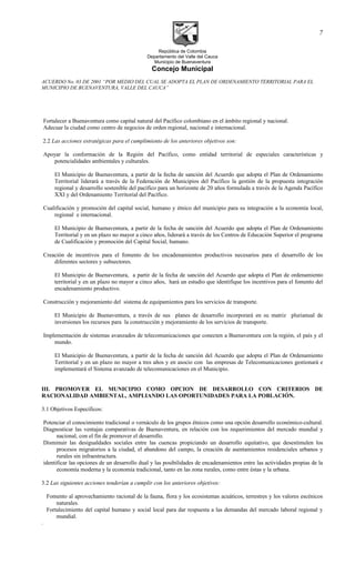 República de Colombia
Departamento del Valle del Cauca
Municipio de Buenaventura
Concejo Municipal
ACUERDO No. 03 DE 2001 “POR MEDIO DEL CUAL SE ADOPTA EL PLAN DE ORDENAMIENTO TERRITORIAL PARA EL
MUNICIPIO DE BUENAVENTURA, VALLE DEL CAUCA”
Fortalecer a Buenaventura como capital natural del Pacífico colombiano en el ámbito regional y nacional.
Adecuar la ciudad como centro de negocios de orden regional, nacional e internacional.
2.2 Las acciones estratégicas para el cumplimiento de los anteriores objetivos son:
Apoyar la conformación de la Región del Pacífico, como entidad territorial de especiales características y
potencialidades ambientales y culturales.
El Municipio de Buenaventura, a partir de la fecha de sanción del Acuerdo que adopta el Plan de Ordenamiento
Territorial liderará a través de la Federación de Municipios del Pacífico la gestión de la propuesta integración
regional y desarrollo sostenible del pacífico para un horizonte de 20 años formulada a través de la Agenda Pacífico
XXI y del Ordenamiento Territorial del Pacífico.
Cualificación y promoción del capital social, humano y étnico del municipio para su integración a la economía local,
regional e internacional.
El Municipio de Buenaventura, a partir de la fecha de sanción del Acuerdo que adopta el Plan de Ordenamiento
Territorial y en un plazo no mayor a cinco años, liderará a través de los Centros de Educación Superior el programa
de Cualificación y promoción del Capital Social, humano.
Creación de incentivos para el fomento de los encadenamientos productivos necesarios para el desarrollo de los
diferentes sectores y subsectores.
El Municipio de Buenaventura, a partir de la fecha de sanción del Acuerdo que adopta el Plan de ordenamiento
territorial y en un plazo no mayor a cinco años, hará un estudio que identifique los incentivos para el fomento del
encadenamiento productivo.
Construcción y mejoramiento del sistema de equipamientos para los servicios de transporte.
El Municipio de Buenaventura, a través de sus planes de desarrollo incorporará en su matriz plurianual de
inversiones los recursos para la construcción y mejoramiento de los servicios de transporte.
Implementación de sistemas avanzados de telecomunicaciones que conecten a Buenaventura con la región, el país y el
mundo.
El Municipio de Buenaventura, a partir de la fecha de sanción del Acuerdo que adopta el Plan de Ordenamiento
Territorial y en un plazo no mayor a tres años y en asocio con las empresas de Telecomunicaciones gestionará e
implementará el Sistema avanzado de telecomunicaciones en el Municipio.
III. PROMOVER EL MUNICIPIO COMO OPCION DE DESARROLLO CON CRITERIOS DE
RACIONALIDAD AMBIENTAL, AMPLIANDO LAS OPORTUNIDADES PARA LA POBLACIÓN.
3.1 Objetivos Específicos:
Potenciar el conocimiento tradicional o vernáculo de los grupos étnicos como una opción desarrollo económico-cultural.
Diagnosticar las ventajas comparativas de Buenaventura, en relación con los requerimientos del mercado mundial y
nacional, con el fin de promover el desarrollo.
Disminuir las desigualdades sociales entre las cuencas propiciando un desarrollo equitativo, que desestimulen los
procesos migratorios a la ciudad, el abandono del campo, la creación de asentamientos residenciales urbanos y
rurales sin infraestructura.
identificar las opciones de un desarrollo dual y las posibilidades de encadenamientos entre las actividades propias de la
economía moderna y la economía tradicional, tanto en las zona rurales, como entre éstas y la urbana.
3.2 Las siguientes acciones tenderían a cumplir con los anteriores objetivos:
Fomento al aprovechamiento racional de la fauna, flora y los ecosistemas acuáticos, terrestres y los valores escénicos
naturales.
Fortalecimiento del capital humano y social local para dar respuesta a las demandas del mercado laboral regional y
mundial.
.
7
 