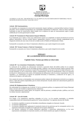 República de Colombia
Departamento del Valle del Cauca
Municipio de Buenaventura
Concejo Municipal
ACUERDO No. 03 DE 2001 “POR MEDIO DEL CUAL SE ADOPTA EL PLAN DE ORDENAMIENTO TERRITORIAL PARA EL
MUNICIPIO DE BUENAVENTURA, VALLE DEL CAUCA”
Artículo 180. Estacionamientos.
Los inmuebles con tratamiento de conservación monumental, integral, tipológica o contextual deben localizar al interior
del predio, solo la cantidad de parqueaderos que contemplaba originalmente la edificación. Todos los demás inmuebles
localizados en áreas de conservación, deben cumplir con la exigencia de cupos de estacionamiento según el cuadro
establecido por la norma general para la ciudad.
Artículo 181 Tratamiento de Mejoramiento Integral. Definición.
Es el tratamiento que se aplica a zonas cuyo ordenamiento requiere ser completado en materia de dotación de servicios
públicos domiciliarios, servicios sociales básicos, equipamiento colectivo y acceso vehicular, propendiendo por la
integración armónica de estas zonas al resto de la ciudad, acorde al Modelo de Ordenamiento Urbano.
Su desarrollo se encuentra en el Anexo 6 tratamientos urbanísticos, que es parte integral de este acuerdo.
Artículo 182 Normas Comunes a Todos los Tratamientos
Su desarrollo se encuentra en el Anexo 6 tratamientos urbanísticos, que es parte integral de este acuerdo.
TITULO V
DE LAS DISPOSICIONES GENERALES
Capítulo Unico. Normas que deben ser observadas
Artículo 183 Las Actuaciones Urbanización y Construcción
La realización de las políticas de ordenamiento territorial se procurará dentro del ámbito jurídico de un conjunto
orgánico de normas reguladoras de las actividades privadas y públicas, cuyo desenvolvimiento implica actuación sobre
los elementos materiales que constituyen el soporte físico del municipio, ya sea que se trate de la simple utilización o uso
de tales elementos, ya de su conservación, manejo y mantenimiento o bien de su transformación, como en la ejecución
de obras de la infraestructura en los suelos, el levantamiento de edificaciones sobre los mismos, la parcelación o loteo de
inmuebles y su sometimiento al régimen de propiedad horizontal, el tratamiento y conducción de las aguas y la
utilización del espacio y del medio aéreo.
Este conjunto de normas se desempeñará como instrumento jurídico inductor del ordenamiento territorial en sus aspectos
físicos y todas ellas estarán comprendidas, para los efectos del presente Acuerdo, dentro de la denominación genérica de
"normas urbanísticas".
Artículo 184 Reglamentaciones Urbanísticas.
De conformidad con lo dispuesto por el artículo 313 de la constitución política, es competencia del Concejo Municipal
dictar a iniciativa del Alcalde las reglamentaciones urbanísticas.
A dichas reglamentaciones estarán sujetas, sin excepción, todas las personas y entidades privadas y públicas, aun las de
los órdenes nacional y departamental.
Artículo 185 Actos del Alcalde.
Con arreglo a las competencias especificas originadas en la ley y en los acuerdos municipales, se entienden
comprendidos dentro de la denominación genérica de "normas urbanísticas", los siguientes decretos del Alcalde:
1. Los decretos expedidos en ejercicio de facultades extraordinarias otorgadas en el presente Acuerdo.
2. Los decretos reglamentarios.
3. Los decretos expedidos para reglamentar la tramitación interna de las peticiones que les corresponda resolver a los
organismos municipales encargados de la aplicación de las normas urbanísticas.
4. Los decretos, contentivos de normas urbanísticas especificas y restricciones administrativas, en los casos
expresamente contemplados en el presente acuerdo y en los demás acuerdos que regulen el urbanismo.
.
70
 