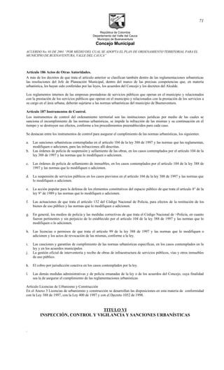 República de Colombia
Departamento del Valle del Cauca
Municipio de Buenaventura
Concejo Municipal
ACUERDO No. 03 DE 2001 “POR MEDIO DEL CUAL SE ADOPTA EL PLAN DE ORDENAMIENTO TERRITORIAL PARA EL
MUNICIPIO DE BUENAVENTURA, VALLE DEL CAUCA”
Artículo 186 Actos de Otras Autoridades.
A más de los decretos de que trata el artículo anterior se clasifican también dentro de las reglamentaciones urbanísticas
las resoluciones del Jefe de Planeación Municipal, dentro del marco de las precisas competencias que, en materia
urbanística, les hayan sido conferidas por las leyes, los acuerdos del Concejo y los decretos del Alcalde.
Los reglamentos internos de las empresas prestadoras de servicios públicos que operan en el municipio y relacionados
con la prestación de los servicios públicos que operan en el municipio y relacionados con la prestación de los servicios a
su cargo en el área urbana, deberán sujetarse a las normas urbanísticas del municipio de Buenaventura.
Artículo 187 Instrumentos de Control.
Los instrumentos de control del ordenamiento territorial son las instituciones jurídicas por medio de las cuales se
sanciona el incumplimiento de las normas urbanísticas, se impide la infracción de las mismas y su continuación en el
tiempo y se destruyen sus efectos, conforme a los procedimientos preestablecidos para cada caso.
Se destacan entre los instrumentos de control para asegurar el cumplimiento de las normas urbanísticas, los siguientes:
a. Las sanciones urbanísticas contempladas en el artículo 104 de la ley 388 de 1997 y las normas que las reglamentan,
modifiquen o adicionen, para las infracciones allí descritas.
b. Las órdenes de policía de suspensión y sellamiento de las obras, en los casos contemplados por el artículo 104 de la
ley 388 de 1997 y las normas que lo modifiquen o adicionen.
c. Las órdenes de policía de sellamiento de inmuebles, en los casos contemplados por el artículo 104 de la ley 388 de
1997 y las normas que lo modifiquen o adicionen.
d. La suspensión de servicios públicos en los casos previstos en el artículo 104 de la ley 388 de 1997 y las normas que
lo modifiquen o adicionen.
e. La acción popular para la defensa de los elementos constitutivos del espacio público de que trata el artículo 8° de la
ley 9° de 1989 y las normas que lo modifiquen o adicionen.
f. Las actuaciones de que trata el artículo 132 del Código Nacional de Policía, para efectos de la restitución de los
bienes de uso público y las normas que lo modifiquen o adicionen.
g. En general, los medios de policía y las medidas correctivas de que trata el Código Nacional de >Policía, en cuanto
fueron pertinentes y sin perjuicio de lo establecido por el artículo 104 de la ley 388 de 1997 y las normas que lo
modifiquen o lo adicionen.
h. Las licencias o permisos de que trata el artículo 99 de la ley 388 de 1997 y las normas que lo modifiquen o
adicionen y los actos de revocación de las mismas, conforme a la ley.
i. Las cauciones y garantías de cumplimiento de las normas urbanísticas específicas, en los casos contemplados en la
ley y en los acuerdos municipales.
j. La gestión oficial de interventoría y recibo de obras de infraestructura de servicios públicos, vías y otros inmuebles
de uso público.
k. El cobro por jurisdicción coactiva en los casos contemplados por la ley.
l. Las demás medidas administrativas y de policía emanadas de la ley o de los acuerdos del Concejo, cuya finalidad
sea la de asegurar el cumplimiento de las reglamentaciones urbanísticas.
Artículo Licencias de Urbanismo y Construcción
En el Anexo 3 Licencias de urbanismno y construcción se desarrollan las disposiciones en esta materia de conformidad
con la Ley 388 de 1997, con la Ley 400 de 1997 y con el Decreto 1052 de 1998.
TITULO VI
INSPECCIÓN, CONTROL Y VIGILANCIA Y SANCIONES URBANÍSTICAS
.
71
 