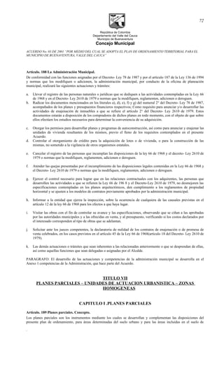 República de Colombia
Departamento del Valle del Cauca
Municipio de Buenaventura
Concejo Municipal
ACUERDO No. 03 DE 2001 “POR MEDIO DEL CUAL SE ADOPTA EL PLAN DE ORDENAMIENTO TERRITORIAL PARA EL
MUNICIPIO DE BUENAVENTURA, VALLE DEL CAUCA”
Artículo. 188 La Administración Municipal.
De conformidad con las funciones asignadas por el Decreto- Ley 78 de 1987 y por el artículo 187 de la Ley 136 de 1994
y normas que los modifiquen o adicionen, la administración municipal, por conducto de la oficina de planeación
municipal, realizará las siguientes actuaciones y trámites:
a. Llevar el registro de las personas naturales o jurídicas que se dediquen a las actividades contempladas en la Ley 66
de 1968 y en el Decreto- Ley 2610 de 1979 o normas que la modifiquen, reglamenten, adicionen o deroguen.
b. Radicar los documentos mencionados en los literales a), d), e), f) y g) del numeral 2° del Decreto- Ley 78 de 1987,
acompañados de los planes y presupuestos financieros respectivos; Como requisito para anunciar y/o desarrollar las
actividades de enajenación de inmuebles a que se refiere el artículo 2° del Decreto- Ley 2610 de 1979. Estos
documentos estarán a disposición de los compradores de dichos planes en todo momento, con el objeto de que sobre
ellos efectúen los estudios necesarios para determinar la conveniencia de su adquisición.
c. Otorgar los permisos para desarrollar planes y programas de autoconstrucción, así como para anunciar y enajenar las
unidades de vivienda resultantes de los mismos, previo el lleno de los requisitos contemplados en el presente
Acuerdo.
d. Controlar el otorgamiento de crédito para la adquisición de lotes o de vivienda, o para la construcción de las
mismas, no sometido a la vigilancia de otros organismos estatales.
e. Cancelar el registro de las personas que incumplan las disposiciones de la ley 66 de 1968 y el decreto- Ley 2610 de
1979 o normas que la modifiquen, reglamenten, adicionen o deroguen.
f. Atender las quejas presentadas por el incumplimiento de las disposiciones legales contenidas en la Ley 66 de 1968 y
el Decreto- Ley 2610 de 1979 o normas que la modifiquen, reglamenten, adicionen o deroguen.
g. Ejercer el control necesario para lograr que en las relaciones contractuales con los adquirentes, las personas que
desarrollen las actividades a que se refieren la Ley 66 de 196 8 y el Decreto-Ley 2610 de 1979, no desmejoren las
especificaciones contempladas en los planos arquitectónicos, den cumplimiento a los reglamentos de propiedad
horizontal y se ajusten a los modelos de contratos previamente aprobados por la administración municipal.
h. Informar a la entidad que ejerza la inspección, sobre la ocurrencia de cualquiera de las causales previstas en el
artículo 12 de la ley 66 de 1968 para los efectos a que haya lugar.
i. Visitar las obras con el fin de controlar su avance y las especificaciones, observando que se ciñan a las aprobadas
por las autoridades municipales y a las ofrecidas en venta, y al presupuesto, verificando si los costos declarados por
el interesado corresponden al tipo de obras que se adelantan.
j. Solicitar ante los jueces competentes, la declaratoria de nulidad de los contratos de enajenación o de promesa de
venta celebrados, en los casos previstos en el artículo 45 de la Ley 66 de 1968(artículo 18 del Decreto- Ley 2610 de
1979).
k. Las demás actuaciones o trámites que sean inherentes a las relacionadas anteriormente o que se desprendan de ellas,
así como aquellas funciones que sean delegadas o asignadas por el Alcalde.
PARAGRAFO: El desarrollo de las actuaciones y competencias de la administración municipal se desarrolla en el
Anexo 1 competencias de la Administración, que hace parte del Acuerdo.
TITULO VII
PLANES PARCIALES – UNIDADES DE ACTUACION URBANISTICA – ZONAS
HOMOGENEAS
CAPITULO I .PLANES PARCIALES
Artículo. 189 Planes parciales. Concepto.
Los planes parciales son los instrumentos mediante los cuales se desarrollan y complementan las disposiciones del
presente plan de ordenamiento, para áreas determinadas del suelo urbano y para las áreas incluidas en el suelo de
.
72
 