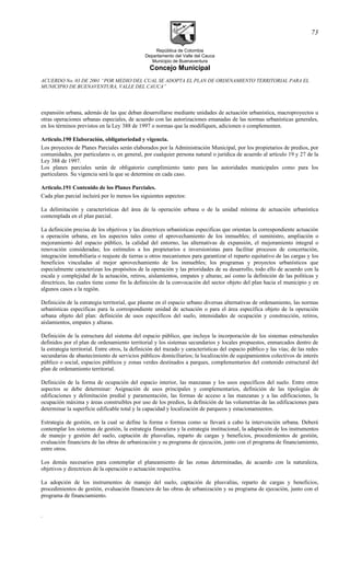 República de Colombia
Departamento del Valle del Cauca
Municipio de Buenaventura
Concejo Municipal
ACUERDO No. 03 DE 2001 “POR MEDIO DEL CUAL SE ADOPTA EL PLAN DE ORDENAMIENTO TERRITORIAL PARA EL
MUNICIPIO DE BUENAVENTURA, VALLE DEL CAUCA”
expansión urbana, además de las que deban desarrollarse mediante unidades de actuación urbanística, macroproyectos u
otras operaciones urbanas especiales, de acuerdo con las autorizaciones emanadas de las normas urbanísticas generales,
en los términos previstos en la Ley 388 de 1997 o normas que la modifiquen, adicionen o complementen.
Articulo.190 Elaboración, obligatoriedad y vigencia.
Los proyectos de Planes Parciales serán elaborados por la Administración Municipal, por los propietarios de predios, por
comunidades, por particulares o, en general, por cualquier persona natural o jurídica de acuerdo al artículo 19 y 27 de la
Ley 388 de 1997.
Los planes parciales serán de obligatorio cumplimiento tanto para las autoridades municipales como para los
particulares. Su vigencia será la que se determine en cada caso.
Articulo.191 Contenido de los Planes Parciales.
Cada plan parcial incluirá por lo menos los siguientes aspectos:
La delimitación y características del área de la operación urbana o de la unidad mínima de actuación urbanística
contemplada en el plan parcial.
La definición precisa de los objetivos y las directrices urbanísticas especificas que orientan la correspondiente actuación
u operación urbana, en los aspectos tales como el aprovechamiento de los inmuebles; el suministro, ampliación o
mejoramiento del espacio público, la calidad del entorno, las alternativas de expansión, el mejoramiento integral o
renovación consideradas; los estímulos a los propietarios e inversionistas para facilitar procesos de concertación,
integración inmobiliaria o reajuste de tierras u otros mecanismos para garantizar el reparto equitativo de las cargas y los
beneficios vinculadas al mejor aprovechamiento de los inmuebles; los programas y proyectos urbanísticos que
especialmente caracterizan los propósitos de la operación y las prioridades de su desarrollo, todo ello de acuerdo con la
escala y complejidad de la actuación, retiros, aislamientos, empates y alturas; así como la definición de las políticas y
directrices, las cuales tiene como fin la definición de la convocación del sector objeto del plan hacia el municipio y en
algunos casos a la región.
Definición de la estrategia territorial, que plasme en el espacio urbano diversas alternativas de ordenamiento, las normas
urbanísticas específicas para la correspondiente unidad de actuación o para el área específica objeto de la operación
urbana objeto del plan: definición de usos específicos del suelo, intensidades de ocupación y construcción, retiros,
aislamientos, empates y alturas.
Definición de la estructura del sistema del espacio público, que incluya la incorporación de los sistemas estructurales
definidos por el plan de ordenamiento territorial y los sistemas secundarios y locales propuestos, enmarcados dentro de
la estrategia territorial. Entre otros, la definición del trazado y características del espacio público y las vías; de las redes
secundarias de abastecimiento de servicios públicos domiciliarios; la localización de equipamientos colectivos de interés
público o social, espacios públicos y zonas verdes destinados a parques, complementarios del contenido estructural del
plan de ordenamiento territorial.
Definición de la forma de ocupación del espacio interior, las manzanas y los usos específicos del suelo. Entre otros
aspectos se debe determinar: Asignación de usos principales y complementarios, definición de las tipologías de
edificaciones y delimitación predial y paramentación, las formas de acceso a las manzanas y a las edificaciones, la
ocupación máxima y áreas construibles por uso de los predios, la definición de las volumetrías de las edificaciones para
determinar la superficie edificable total y la capacidad y localización de parqueos y estacionamientos.
Estrategia de gestión, en la cual se define la forma o formas como se llevará a cabo la intervención urbana. Deberá
contemplar los sistemas de gestión, la estrategia financiera y la estrategia institucional, la adaptación de los instrumentos
de manejo y gestión del suelo, captación de plusvalías, reparto de cargas y beneficios, procedimientos de gestión,
evaluación financiera de las obras de urbanización y su programa de ejecución, junto con el programa de financiamiento,
entre otros.
Los demás necesarios para contemplar el planeamiento de las zonas determinadas, de acuerdo con la naturaleza,
objetivos y directrices de la operación o actuación respectiva.
La adopción de los instrumentos de manejo del suelo, captación de plusvalías, reparto de cargas y beneficios,
procedimientos de gestión, evaluación financiera de las obras de urbanización y su programa de ejecución, junto con el
programa de financiamiento.
.
73
 