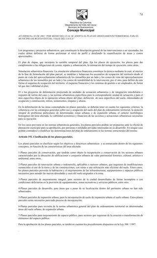 República de Colombia
Departamento del Valle del Cauca
Municipio de Buenaventura
Concejo Municipal
ACUERDO No. 03 DE 2001 “POR MEDIO DEL CUAL SE ADOPTA EL PLAN DE ORDENAMIENTO TERRITORIAL PARA EL
MUNICIPIO DE BUENAVENTURA, VALLE DEL CAUCA”
Los programas y proyectos urbanísticos, que constituyen la descripción general de las intervenciones a ser ejecutadas, las
cuales deben definirse de forma preliminar al nivel de perfil y detallando la cuantificación de áreas y costos
aproximados;
El plan de etapas, que incorpora la variable temporal del plan, fija los plazos de ejecución, los plazos para dar
cumplimiento a las obligaciones de cesión, reparto y urbanización, la estimación del tiempo de ejecución, entre otras;
Simulación urbanística-financiera. La simulación urbanística-financiera constituye la técnica mediante la cual, al interior
de la fase de formulación del plan parcial, se modelan y balancean los escenarios de ocupación del territorio desde el
punto de vista del aprovechamiento urbanístico de los inmuebles por un lado y los costos de vista del aprovechamiento
urbanístico de los inmuebles por un lado y los costos de rentabilidad de la intervención, por el otro, para definir de esta
forma el esquema de ocupación del territorio, el esquema financiero y los sistemas de gestión a ser empleados, de forma
tal que den viabilidad al plan;
El o los proyectos de delimitación proyectada de unidades de acruación urbanística y de integración inmobiliaria o
reajustes de tierras del caso, y las normas urbanísticas específicas para la correspondiente unidad de actuación o para el
área especifica objeto de la operación urbana objeto del plan; definición de usos específicos del suelo, intensidades de
ocupación y construcción, retiros, aislamientos, empates y alturas.
En la delimitación de las áreas contempladas en planes parciales, se deberán tener en cuenta los siguientes criterios: la
coherencia con las estrategias generales sobre uso y ocupación del suelo del plan de ordenamiento territorial; la atención
integral de problemas particulares de determinadas zonas urbanas o de expansión urbana; el carácter morfológico
homogéneo del área afectada; la viabilidad económica y financiera de las acciones y actuaciones urbanísticas necesarias
para su ejecución.
En los casos previstos en las normas urbanísticas generales, los planes parciales podrán ser propuestos ante la oficina de
planeación municipal para su aprobación, por personas o entidades privadas interesadas en su desarrollo. En ningún caso
podrán contradecir o modificar las determinaciones del plan de ordenamiento ni las normas estructurales del mismo.
Articulo 192. Clasificación de los planes parciales.
Los planes parciales se clasifican según los objetivos y directrices urbanísticas y se enmarcarán dentro de los siguientes
conceptos, en función de las características del área afectada:
1-Planes parciales de conservación, que tendrán como objeto la recuperación y conservación de los sectores urbanos
caracterizados por la ubicación de edificaciones o conjuntos urbanos de valor patrimonial histórico, cultural, artístico o
ambiental, entre otros;
2-Planes parciales de renovación urbana o redesarrollo, aplicables a sectores urbanos, que requieren de modificaciones
sustanciales al uso de la tierra y de las construcciones, con miras a una utilización más eficiente del suelo. Estos casos,
los planes parciales preverán la habitación y el mejoramiento de las infraestructuras, equipamientos y espacios públicos
necesarios para atender las nuevas densidades y usos del suelo asignados a la zona;
3-Planes parciales de mejoramiento integral, para sectores de la ciudad desarrollados de forma incompleta o con
condiciones deficitarias en la provisión de equipamientos, zonas recreativas y servicios públicos, entre otro;
4-Planes parciales de desarrollo, para áreas que a pesar de su localización dentro del perímetro urbano no han sido
urbanizados;
5-Planes parciales de expansión urbana, para la incorporación de suelo de expansión urbana al suelo urbano. Estos planes
parciales serán necesarios para todo proceso de incorporación;
6-Planes parciales para revisión de la norma urbanística general del plan de ordenamiento territorial en determinadas
áreas del suelo urbano, de expansión urbana.
7-Planes parciales para mejoramiento de espacio público, para sectores que requieran de la creación o transformación de
elementos del espacio público.
Para la aprobación de los planes parciales, se tendrá en cuentan los procedimiento dispuestos en la Ley 388 / 1997.
.
74
 