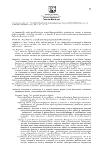 República de Colombia
Departamento del Valle del Cauca
Municipio de Buenaventura
Concejo Municipal
ACUERDO No. 03 DE 2001 “POR MEDIO DEL CUAL SE ADOPTA EL PLAN DE ORDENAMIENTO TERRITORIAL PARA EL
MUNICIPIO DE BUENAVENTURA, VALLE DEL CAUCA”
Los planes parciales pueden ser elaborados por las autoridades municipales o propuestos ante éstas para su aprobación
por las comunidades o particulares interesados en su desarrollo, de acuerdo con los parámetros que al respecto determine
el plan de ordenamiento territorial.
Articulo 193. Procedimientos para la formulación y adopción de los Planes Parciales.
Para adoptar los Planes Parciales se deberá seguir una secuencia de cinco etapas con las que se articulan los desarrollos
temáticos y los procesos del plan. Estas etapas son: Etapa preliminar, diagnóstico, formulación, aprobación e
implementación y seguimiento:
Etapa Preliminar. Corresponde a los estudios previos para establecer la factibilidad y las condiciones de sostenibilidad
para la elaboración y posterior ejecución del plan parcial. Contiene la motivación para el plan y la sustentación de
acuerdo con las normas estructurales, generales y complementarias contenidas en el Plan de Ordenamiento
territorial, que rigen el plan parcial que se pretende desarrollar. Es por tanto el documento de intención del plan.
Diagnóstico. Corresponde a la evaluación de las políticas y estrategias de ordenamiento, de los Sistemas Generales,
Piezas Estratégicas Urbanas que rigen el área, en relación con las características físicas, sociales, económicas y
financieras. Su resultado arroja la estrategia integral de desarrollo espacial del área del área objeto del plan parcial y
el análisis de los instrumentos necesarios para llevarla a cabo. El documento de diagnóstico del Plan Parcial,
acompañado de planos de soporte a escala 1:2000 y 1:5000, debe contener los siguientes aspectos:
Análisis de los estudios realizados para el área que permitan precisar la información existente así como la necesaria a
recolectar en cuanto a población y vivienda, agentes institucionales públicos y privados, servicios públicos, sistema
vial, conformación del espacio público, estudios de suelos en cuanto a su capacidad portante, ambientales,
equipamientos colectivos y evaluación de los proyectos de inversión para el propósito general de desarrollo del área.
Análisis de la evolución del sector con base en el proceso de configuración del sector en cuanto a subdivisión predial,
dinámica inmobiliaria, normas de uso y ocupación del área así como los efectos sobre la misma.
Análisis de potencialidades del área objeto del Plan Parcial, en función de la estructura urbana o regional, identificando
los determinantes y actividades predominantes y características de la dinámica económica y espacial del área.
Potencial de desarrollo del área, establecido con base en los análisis identificados en los literales anteriores y expresado
en objetivos y directrices urbanísticas y técnicas para orientar la intervención en el área.
Formulación. Corresponde a la elaboración de la propuesta completa del plan, la cual debe contener los elementos
indicados anteriormente y está compuesta de los siguientes elementos:
Documento Técnico. Cuyo contenido básico es el siguiente:
Memoria justificativa. Explicación de las condiciones evaluadas en la etapa de diagnóstico, pertinencia y
procedencia del plan, así como las determinaciones y estrategias territoriales que dan respuesta a la
problemática planteada.
Objetivos y criterios del planeamiento propuesto. Propósitos y condiciones de intervención para el desarrollo o
mejoramiento del área, presentación de los esquemas posibles de ordenamiento y formulación general del
ordenamiento propuesto.
Solución adoptada. Localización en el área de los Sistemas Generales y trazado de los subsistemas específicos
que lo complementan (estructura ecológica principal, sistema vial, de servicios públicos de espacio público
y equipamientos). Localización de acuerdo al nuevo sistema predial adoptado, de las edificaciones, usos y
tratamientos, con sus respectivos índices de ocupación, construcción, densidades y alturas, equipamientos y
parqueaderos y demás requisitos para su desarrollo urbanístico, Cuadros de áreas de usos y las respectivas
cesiones.
Estrategia de gestión financiera y económica, jurídica e institucional. Descripción para el manejo y viabilidad
económica de la operación en cuanto a la nueva estructura predial y el desarrollo de las construcciones,
aplicación de instrumentos (reajuste de tierras, integración inmobiliaria, cooperación entre partícipes).
Descripción para el manejo y viabilidad jurídica de la operación en cuanto a la nueva estructura predial y el
desarrollo de las construcciones. Identificación de los agentes públicos y privados con potencial interés de
participar en el desarrollo de la operación y de los mecanismos administrativos e instrumentos financieros y
promocionales. Sistema de participación de cargas y beneficios con sus correspondientes instrumentos de
reparto entre propietarios, promotores y entidades públicas o privadas que intervienen en la operación. Tipo
de entidad que tendrá a su cargo el desarrollo de la operación.
Cuantificación de las características físicas y financieras de la intervención. Determinación del valor de los
predios para su adquisición o cuantificación del porcentaje en el costo total de la operación. Costos del
diseño y las obras de infraestructura y urbanismo y de la gestión operacional. Definición de los costos
directos e indirectos del diseño y construcción del proyecto, gastos operacionales de cada operación
.
75
 