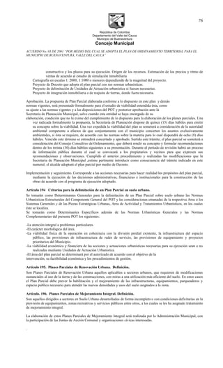 República de Colombia
Departamento del Valle del Cauca
Municipio de Buenaventura
Concejo Municipal
ACUERDO No. 03 DE 2001 “POR MEDIO DEL CUAL SE ADOPTA EL PLAN DE ORDENAMIENTO TERRITORIAL PARA EL
MUNICIPIO DE BUENAVENTURA, VALLE DEL CAUCA”
constructiva y los plazos para su ejecución. Origen de los recursos. Estimación de los precios y ritmo de
ventas de acuerdo al estudio de simulación inmobiliaria
Cartografía en escalas 1: 2000, 1:1000 o menores dependiendo de la magnitud del proyecto.
Proyecto de Decreto que adopta el plan parcial con sus normas urbanísticas.
Proyecto de delimitación de Unidades de Actuación urbanística si fuesen necesarias.
Proyecto de integración inmobiliaria o de reajuste de tierras, donde fuera necesaria.
Aprobación. La propuesta de Plan Parcial elaborada conforme a lo dispuesto en este plan y demás
normas vigentes, será presentado formalmente para el estudio de viabilidad entendida ésta, como
su ajuste a las normas vigentes y a las disposiciones del POT y posterior aprobación ante la
Secretaria de Planeación Municipal, salvo cuando esta entidad se haya encargado de su
elaboración, condición que no la exime del cumplimiento de lo dispuesto para la elaboración de los planes parciales. Una
vez radicada formalmente la propuesta, la Secretaria de Planeación dispone de quince (15) días hábiles para emitir
su concepto sobre la viabilidad. Una vez expedida la viabilidad del plan se someterá a consideración de la autoridad
ambiental competente a efectos de que conjuntamente con el municipio concerten los asuntos exclusivamente
ambientales, si ésta se requiere, de acuerdo con las normas sobre la materia para lo cual dispondrá de ocho (8) días
hábiles. Vencido este término se entenderá concertado y aprobado. Surtido este trámite, el plan parcial se someterá a
consideración del Consejo Consultivo de Ordenamiento, que deberá rendir su concepto y formular recomendaciones
dentro de los treinta (30) días hábiles siguientes a su presentación. Durante el período de revisión habrá un proceso
de información pública durante el cual se convocará a los propietarios y vecinos para que expresen sus
recomendaciones y observaciones. Cumplido el anterior procedimiento y realizadas las modificaciones que la
Secretaria de Planeación Municipal ,estime pertinente introducir como consecuencia del trámite indicado en este
numeral, el alcalde adoptará el plan parcial por medio de Decreto.
Implementación y seguimiento. Corresponde a las acciones necesarias para hacer realidad los propósitos del plan parcial,
mediante la ejecución de las decisiones administrativas, financieras e institucionales para la construcción de las
obras de acuerdo con el programa de ejecución adoptado.
Artículo 194 Criterios para la delimitación de un Plan Parcial en suelo urbano.
Se tomarán como Determinantes Generales para la delimitación de un Plan Parcial sobre suelo urbano las Normas
Urbanísticas Estructurales del Componente General del POT y las consideraciones emanadas de la respectiva Area o los
Sistemas Generales y de las Piezas Estratégicas Urbanas, Area de Actividad y Tratamientos Urbanísticos, en los cuales
éste se localiza.
Se tomarán como Determinantes Específicos además de las Normas Urbanísticas Generales y las Normas
Complementarias del presente POT los siguientes:
-La atención integral a problemas particulares.
-El carácter morfológico del área.
-La viabilidad física de la operación en coherencia con la división predial existente, la infraestructura del espacio
público, las previsiones de infraestructura de redes de servicio, las previsiones de equipamiento y proyectos
prioritarios del Municipio.
-La viabilidad económica y financiera de las acciones y actuaciones urbanísticas necesarias para su ejecución sean o no
realizadas mediante Unidades de Actuación Urbanística.
-El área del plan parcial se determinará por el autorizado de acuerdo con el objetivo de la
intervención, su factibilidad económica y los procedimientos de gestión.
Artículo 195. Planes Parciales de Renovación Urbana. Definición.
Son Planes Parciales de Renovación Urbana aquellos aplicables a sectores urbanos, que requieren de modificaciones
sustanciales al uso de la tierra y de las construcciones, con miras a una utilización más eficiente del suelo. En estos casos
el Plan Parcial debe prever la habilitación y el mejoramiento de las infraestructuras, equipamientos, parqueaderos y
espacio publico necesario para atender las nuevas densidades y usos del suelo asignados a la zona.
Artículo. 196. Planes Parciales de Mejoramiento Integral. Definición.
Son aquellos dirigidos a sectores en Suelo Urbano desarrollados de forma incompleta o con condiciones deficitarias en la
provisión de equipamientos, zonas recreativas y servicios públicos entre otros, a los cuales se les ha asignado tratamiento
de mejoramiento integral.
La elaboración de estos Planes Parciales de Mejoramiento Integral será realizada por la Administración Municipal, con
la participación de las Juntas de Acción Comunal y organizaciones cívicas interesadas.
.
76
 