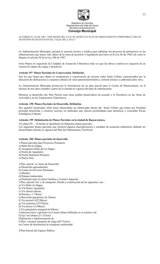 República de Colombia
Departamento del Valle del Cauca
Municipio de Buenaventura
Concejo Municipal
ACUERDO No. 03 DE 2001 “POR MEDIO DEL CUAL SE ADOPTA EL PLAN DE ORDENAMIENTO TERRITORIAL PARA EL
MUNICIPIO DE BUENAVENTURA, VALLE DEL CAUCA”
La Administración Municipal, prestará la asesoría técnica y jurídica para adelantar los procesos de pertenencia en las
urbanizaciones que hayan sido objeto de la toma de posesión o liquidación previstos en la Ley 66 de 1968, tal como lo
dispone el artículo 94 de la Ley 388 de 1997.
Estos Planes no requerirán de Unidades de Actuación Urbanística toda vez que las obras a realizar no requieren de un
sistema de reparto de cargas y beneficios.
Artículo 197 Planes Parciales de Conservación. Definición.
Son los que tienen por objeto la recuperación y conservación de sectores sobre Suelo Urbano caracterizados por la
ubicación de edificaciones o conjuntos urbanos de valor patrimonial histórico, cultural artístico o ambiental entre otros.
La Administración Municipal promoverá la formulación de un plan parcial para el Centro de Buenaventura, en el
término de tres años contados a partir de la entrada en vigencia del plan de ordenamiento.
Mientras se desarrolla este Plan Parcial estas áreas podrán desarrollarse de acuerdo a la Normativa en las Areas de
Actividad y en los Tratamientos Urbanísticos
Artículo. 198 Planes Parciales de Desarrollo. Definición.
Son aquellos localizados sobre áreas urbanizables no urbanizadas dentro del Suelo Urbano que tienen por finalidad
principal desarrollar y construir sectores no edificados que ofrecen posibilidades para densificar y consolidar Piezas
Estratégicas Urbanas.
Artículo. 199 Delimitación de Planes Parciales en la ciudad de Buenaventura.
Ver plano PU – 10 donde se identifican los diferentes planes parciales.
Los siguientes planes parciales que incluyen algunos macroproyectos y unidades de actuación urbanística, deberán ser
desarrollados durante la vigencia del Plan de Ordenamiento Territorial.
Artículo. 200 Planes parciales de desarrollo
1.Planes parciales para Proyectos Portuarios
a) Delta del río Dagua
b) Aeropuerto Delta del río Dagua
c) Puerto de Aguadulce
d) Puerto Industrial Portuario
e) Puerto Solo
2.Plan parcial en Areas de Desarrollo
a) Desarrollo agroindustrial
b) Centro de Servicios Portuarios
c) Muelles
d) Parques industriales
e) Península entre el estero Gamboa y el estero Aguacate
3.Plan parcial Vial y de transporte. Diseño y construcción de las siguientes vias :
a) Via Delta rio Dagua
b) Via Puerto Aguadulce
c) Via alterna interna
d) Puentes ( 1.75kms)
e) Recorrido paisajistico (8.25kms)
f) Via arterial (102.20kms)
g) Via colectora (25.91kms)
h) Via ferrea (13.09kms)
i) Via paisajistica marginal (6.02kms)
j) Intersecciones o glorietas en el suelo urbano definidas en el sistema vial.
k) Eje vial urbano (21.53 kms)
Elaboración e Implementación de
l) Plan vial para transporte de carga (40.73 kms)
m) Centro de distribución de transporte multimodal
4.Plan Parcial del Espacio Público.
.
77
 