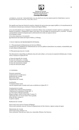 República de Colombia
Departamento del Valle del Cauca
Municipio de Buenaventura
Concejo Municipal
ACUERDO No. 03 DE 2001 “POR MEDIO DEL CUAL SE ADOPTA EL PLAN DE ORDENAMIENTO TERRITORIAL PARA EL
MUNICIPIO DE BUENAVENTURA, VALLE DEL CAUCA”
Son aquellos que tienen por función la creación o dotación de nuevas áreas para espacio público y/o la transformación de
los elementos existentes que constituyen el Sistema del Espacio Público.
a) La zona del malecón que se integrará a la estructura urbana como un elemento recreativo (pasivo) y paisajístico. Se
dotarán de mobiliario y equipamiento urbano como apoyo a las actividades de recreación pasiva y recorrido. El diseño
correspondiente incluirá un programa para la arborización de la ronda con especies nativas.
b) Los parques zonales
c) Las áreas deportivas y de recreación
d). Elaboración del Estatuto del Espacio Publico y el Paisaje.
5. PLAN PARCIAL DE MEJORAMIENTO INTEGRAL
5. 1. Plan parcial para la Infraestructura de Servicios Públicos
Construcción de la totalidad de las infraestructuras de servicios públicos domiciliarios de acueducto, alcantarillado para
el suelo urbano de Buenaventura.
5.2 Plan parcial para áreas de vivienda.
Este plan parcial se desarrollara en diferentes áreas del suelo urbano y en las áreas de expansión definidas para vivienda,
como se muestra en el plano PU-09
a) Areas de desarrollo de vivienda
b) Areas de reubicación e viviendas
c) Areas para construcciones palafiticas
d) Areas de mejoramiento integral
e) Areas de renovación urbana
5.3 VIVIENDA
Proyectos actuaciones:
Construcción de vivienda nueva.
Reubicación de vivienda.
Renovación urbana
Mejoramiento de vivienda.
Localización :
Vivienda de interes social:
Area de expansion para vivienda social como se delimita en el plano PU-11
Construcción de vivienda:
Ciudadela Nueva Buenaventura (Gamboa)
Urbanización la comunitaria el Prado AR – 9
La Cima, barrio el Bosque municipal.
Bloque ecológico, barrio el Firme calle 6ª carrera 15.
Adecuación lotes con servicio barrio Nueva granada.
Brisas del Mar, comuna 12.
La gloria, la gloria.
Reubicación de vivienda:
Zona sur de la isla, áreas de Terrenos de Bajamar.
Zona sur del continente, áreas de Terrenos de Bajamar(estero de San Antonio y algunos cuerpos de agua).
Mejoramiento de vivienda:
Zona sur de la isla, comunas 3 y 4
Zona continental: Punta del este, Santa cruz, inmaculada, Miramar, San francisco.
.
78
 