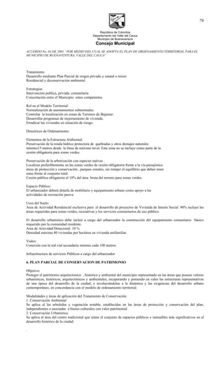 República de Colombia
Departamento del Valle del Cauca
Municipio de Buenaventura
Concejo Municipal
ACUERDO No. 03 DE 2001 “POR MEDIO DEL CUAL SE ADOPTA EL PLAN DE ORDENAMIENTO TERRITORIAL PARA EL
MUNICIPIO DE BUENAVENTURA, VALLE DEL CAUCA”
Tratamiento:
Desarrollo mediante Plan Parcial de origen privado y estatal o mixto
Residencial y deconservación ambiental
Estrategias
Intervención publica, privada, comunitaria
Concertación entre el Municipio entes competentes.
Rol en el Modelo Territorial:
Normalización de asentamientos subnormales.
Controlar la localización en zonas de Terrenos de Bajamar.
Desarrollar programas de mejoramiento de vivienda.
Erradicar las viviendas en situación de riesgo.
Directrices de Ordenamiento:
Elementos de la Estructura Ambiental:
Preservación de la ronda hídrico protectora de quebradas y otros drenajes naturales
mínimo15 metros desde la línea de máximo nivel. Esta zona no se incluye como parte de la
cesión obligatoria para zonas verdes.
Preservación de la arborización con especies nativas .
Localizar preferiblemente en las zonas verdes de cesión obligatoria frente a la vía paisajistica
áreas de protección y conservación , parques zonales, sin romper el equilibrio que deben tener
estas frente al conjunto total.
Cesión pública obligatoria el 18% del área bruta del terreno para zonas verdes.
Espacio Público:
El urbanizador deberá dotarla de mobiliario y equipamiento urbano como apoyo a las
actividades de recreación pasiva
Usos del Suelo:
Area de Actividad Residencial exclusiva para el desarrollo de proyectos de Vivienda de Interés Social: 90% incluye las
áreas requeridas para zonas verdes, recreativas y los servicios comunitarios de uso público.
El desarrollo urbanístico debe incluir a cargo del urbanizador la construcción del equipamiento comunitario básico
requerido por la comunidad residente.
Area de Actividad Dotacional: 10 %
Densidad máxima 80 viviendas por hectárea en vivienda unifamiliar.
Viales:
Conexión con la red vial secundaria mínimo cada 100 metros
Infraestructura de servicios Públicos a cargo del urbanizador
6. PLAN PARCIAL DE CONSERVACION DE PATRIMONIO
Objetivo:
Proteger el patrimonio arquitectonico , historico y ambiental del municipio representado en las áreas que poseen valores
urbanísticos, históricos, arquitectónicos y ambientales, recuperando y poniendo en valor las estructuras representativas
de una época del desarrollo de la ciudad, e involucrándolas a la dinámica y las exigencias del desarrollo urbano
contemporáneo, en concordancia con el modelo de ordenamiento territorial.
Modalidades y áreas de aplicación del Tratamiento de Conservación.
1. Conservación Ambiental
Se aplica al las arboledas y vegetación notable, establecidas en las áreas de protección y conservación del plan,
independientes o asociadas a bienes culturales con valor patrimonial
2. Conservación Urbanística.
Se aplica al área del centro tradicional que reúne el conjunto de espacios públicos e inmuebles más significativos en el
desarrollo histórico de la ciudad.
.
79
 