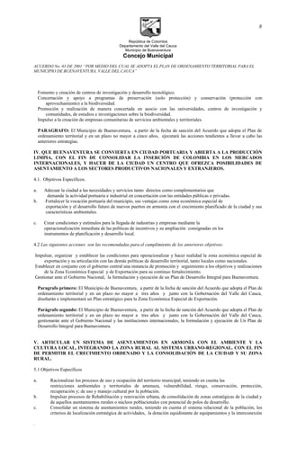 República de Colombia
Departamento del Valle del Cauca
Municipio de Buenaventura
Concejo Municipal
ACUERDO No. 03 DE 2001 “POR MEDIO DEL CUAL SE ADOPTA EL PLAN DE ORDENAMIENTO TERRITORIAL PARA EL
MUNICIPIO DE BUENAVENTURA, VALLE DEL CAUCA”
Fomento y creación de centros de investigación y desarrollo tecnológico.
Concertación y apoyo a programas de preservación (solo protección) y conservación (protección con
aprovechamiento) a la biodiversidad.
Promoción y realización de manera concertada en asocio con las universidades, centros de investigación y
comunidades, de estudios e investigaciones sobre la biodiversidad.
Impulso a la creación de empresas comunitarias de servicios ambientales y territoriales.
PARAGRAFO: El Municipio de Buenaventura, a partir de la fecha de sanción del Acuerdo que adopta el Plan de
ordenamiento territorial y en un plazo no mayor a cinco años, ejecutará las acciones tendientes a llevar a cabo las
anteriores estrategias.
IV. QUE BUENAVENTURA SE CONVIERTA EN CIUDAD PORTUARIA Y ABIERTA A LA PRODUCCIÓN
LIMPIA, CON EL FIN DE CONSOLIDAR LA INSERCIÓN DE COLOMBIA EN LOS MERCADOS
INTERNACIONALES, Y HACER DE LA CIUDAD UN CENTRO QUE OFREZCA POSIBILIDADES DE
ASENTAMIENTO A LOS SECTORES PRODUCTIVOS NACIONALES Y EXTRANJEROS.
4.1. Objetivos Específicos.
a. Adecuar la ciudad a las necesidades y servicios tanto directos como complementarios que
demande la actividad portuaria e industrial en concertación con las entidades públicas o privadas.
b. Fortalecer la vocación portuaria del municipio, sus ventajas como zona económica especial de
exportación y el desarrollo futuro de nuevos puertos en armonía con el crecimiento planificado de la ciudad y sus
características ambientales.
c. Crear condiciones y estímulos para la llegada de industrias y empresas mediante la
operacionalización inmediata de las políticas de incentivos y su ampliación consignadas en los
instrumentos de planificación y desarrollo local.
4.2 Las siguientes acciones son las recomendadas para el cumplimiento de los anteriores objetivos:
Impulsar, organizar y establecer las condiciones para operacionalizar y hacer realidad la zona económica especial de
exportación y su articulación con las demás políticas de desarrollo territorial, tanto locales como nacionales.
Establecer en conjunto con el gobierno central una instancia de promoción y seguimiento a los objetivos y realizaciones
de la Zona Económica Especial y de Exportación para su continuo fortalecimiento.
Gestionar ante el Gobierno Nacional, la formulación y ejecución de un Plan de Desarrollo Integral para Buenaventura.
Paragrafo primero: El Municipio de Buenaventura, a partir de la fecha de sanción del Acuerdo que adopta el Plan de
ordenamiento territorial y en un plazo no mayor a tres años y junto con la Gobernación del Valle del Cauca,
diseñarán e implementará un Plan estratégico para la Zona Económica Especial de Exportación.
Parágrafo segundo: El Municipio de Buenaventura, a partir de la fecha de sanción del Acuerdo que adopta el Plan de
ordenamiento territorial y en un plazo no mayor a tres años y junto con la Gobernación del Valle del Cauca,
gestionarán ante el Gobierno Nacional y las instituciones internacionales, la formulación y ejecución de Un Plan de
Desarrollo Integral para Buenaventura.
V. ARTICULAR UN SISTEMA DE ASENTAMIENTOS EN ARMONÍA CON EL AMBIENTE Y LA
CULTURA LOCAL, INTEGRANDO LA ZONA RURAL AL SISTEMA URBANO-REGIONAL. CON EL FIN
DE PERMITIR EL CRECIMIENTO ORDENADO Y LA CONSOLIDACIÓN DE LA CIUDAD Y SU ZONA
RURAL.
5.1 Objetivos Específicos
a. Racionalizar los procesos de uso y ocupación del territorio municipal, teniendo en cuenta las
restricciones ambientales y territoriales de amenaza, vulnerabilidad, riesgo, conservación, protección,
recuperación y; de uso y manejo cultural por la población.
b. Impulsar procesos de Rehabilitación y renovación urbana, de consolidación de zonas estratégicas de la ciudad y
de aquellos asentamientos rurales o núcleos poblacionales con potencial de polos de desarrollo.
c. Consolidar un sistema de asentamientos rurales, teniendo en cuenta el sistema relacional de la población, los
criterios de localización estratégica de actividades, la dotación equidistante de equipamientos y la interconexión
.
8
 