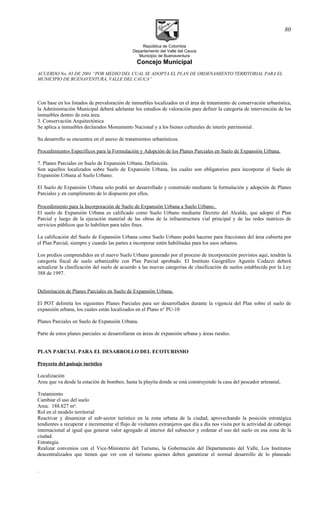 República de Colombia
Departamento del Valle del Cauca
Municipio de Buenaventura
Concejo Municipal
ACUERDO No. 03 DE 2001 “POR MEDIO DEL CUAL SE ADOPTA EL PLAN DE ORDENAMIENTO TERRITORIAL PARA EL
MUNICIPIO DE BUENAVENTURA, VALLE DEL CAUCA”
Con base en los listados de prevaloración de inmuebles localizados en el área de tratamiento de conservación urbanística,
la Administración Municipal deberá adelantar los estudios de valoración para definir la categoría de intervención de los
inmuebles dentro de esta área.
3. Conservación Arquitectónica
Se aplica a inmuebles declarados Monumento Nacional y a los bienes culturales de interés patrimonial .
Su desarrollo se encuentra en el anexo de tratamientos urbanísticos.
Procedimientos Específicos para la Formulación y Adopción de los Planes Parciales en Suelo de Expansión Urbana.
7. Planes Parciales en Suelo de Expansión Urbana. Definición.
Son aquellos localizados sobre Suelo de Expansión Urbana, los cuales son obligatorios para incorporar el Suelo de
Expansión Urbana al Suelo Urbano.
El Suelo de Expansión Urbana solo podrá ser desarrollado y construido mediante la formulación y adopción de Planes
Parciales y en cumplimento de lo dispuesto por ellos.
Procedimiento para la Incorporación de Suelo de Expansión Urbana a Suelo Urbano.
El suelo de Expansión Urbana es calificado como Suelo Urbano mediante Decreto del Alcalde, que adopte el Plan
Parcial y luego de la ejecución material de las obras de la infraestructura vial principal y de las redes matrices de
servicios públicos que lo habiliten para tales fines.
La calificación del Suelo de Expansión Urbana como Suelo Urbano podrá hacerse para fracciones del área cubierta por
el Plan Parcial, siempre y cuando las partes a incorporar estén habilitadas para los usos urbanos.
Los predios comprendidos en el nuevo Suelo Urbano generado por el proceso de incorporación previstos aqui, tendrán la
categoría fiscal de suelo urbanizable con Plan Parcial aprobado. El Instituto Geográfico Agustín Codazzi deberá
actualizar la clasificación del suelo de acuerdo a las nuevas categorías de clasificación de suelos establecida por la Ley
388 de 1997.
Delimitación de Planes Parciales en Suelo de Expansión Urbana.
El POT delimita los siguientes Planes Parciales para ser desarrollados durante la vigencia del Plan sobre el suelo de
expansión urbana, los cuales están localizados en el Plano n° PU-10
Planes Parciales en Suelo de Expansión Urbana.
Parte de estos planes parciales se desarrollaran en áreas de expansión urbana y áreas rurales.
PLAN PARCIAL PARA EL DESARROLLO DEL ECOTURISMO
Proyecto del paisaje turístico
Localización
Area que va desde la estación de bombeo, hasta la playita donde se está construyendo la casa del pescador artesanal,
Tratamiento
Cambiar el uso del suelo
Area: 188.827 m².
Rol en el modelo territorial
Reactivar y dinamizar el sub-sector turístico en la zona urbana de la ciudad, aprovechando la posición estratégica
tendientes a recuperar e incrementar el flujo de visitantes extranjeros que día a día nos visita por la actividad de cabotaje
internacional al igual que generar valor agregado al interior del subsector y ordenar el uso del suelo en esa zona de la
ciudad.
Estrategia
Realizar convenios con el Vice-Ministerio del Turismo, la Gobernación del Departamento del Valle, Los Institutos
descentralizados que tienen que ver con el turismo quienes deben garantizar el normal desarrollo de lo planeado
.
80
 
