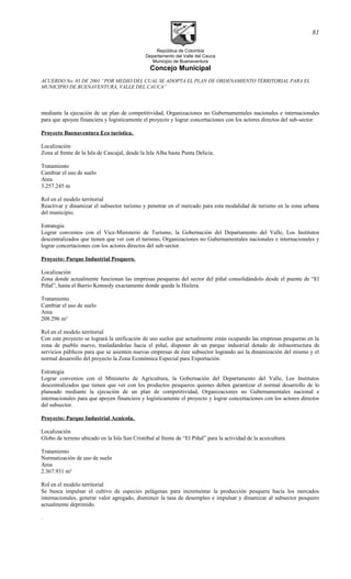 República de Colombia
Departamento del Valle del Cauca
Municipio de Buenaventura
Concejo Municipal
ACUERDO No. 03 DE 2001 “POR MEDIO DEL CUAL SE ADOPTA EL PLAN DE ORDENAMIENTO TERRITORIAL PARA EL
MUNICIPIO DE BUENAVENTURA, VALLE DEL CAUCA”
mediante la ejecución de un plan de competitividad, Organizaciones no Gubernamentales nacionales e internacionales
para que apoyen financiera y logísticamente el proyecto y lograr concertaciones con los actores directos del sub-sector.
Proyecto Buenaventura Eco turística.
Localización
Zona al frente de la Isla de Cascajal, desde la Isla Alba hasta Punta Delicia.
Tratamiento
Cambiar el uso de suelo
Area
3.257.245 m
Rol en el modelo territorial
Reactivar y dinamizar el subsector turismo y penetrar en el mercado para esta modalidad de turismo en la zona urbana
del municipio.
Estrategia
Lograr convenios con el Vice-Ministerio de Turismo, la Gobernación del Departamento del Valle, Los Institutos
descentralizados que tienen que ver con el turismo, Organizaciones no Gubernamentales nacionales e internacionales y
lograr concertaciones con los actores directos del sub-sector.
Proyecto: Parque Industrial Pesquero.
Localización
Zona donde actualmente funcionan las empresas pesqueras del sector del piñal consolidándolo desde el puente de “El
Piñal”, hasta el Barrio Kennedy exactamente donde queda la Hielera.
Tratamiento
Cambiar el uso de suelo
Area
208.296 m²
Rol en el modelo territorial
Con este proyecto se logrará la unificación de uso suelos que actualmente están ocupando las empresas pesqueras en la
zona de pueblo nuevo, trasladándolas hacia el piñal, disponer de un parque industrial dotado de infraestructura de
servicios públicos para que se asienten nuevas empresas de éste subsector logrando así la dinamización del mismo y el
normal desarrollo del proyecto la Zona Económica Especial para Exportación.
Estrategia
Lograr convenios con el Ministerio de Agricultura, la Gobernación del Departamento del Valle, Los Institutos
descentralizados que tienen que ver con los productos pesqueros quienes deben garantizar el normal desarrollo de lo
planeado mediante la ejecución de un plan de competitividad, Organizaciones no Gubernamentales nacional e
internacionales para que apoyen financiera y logísticamente el proyecto y lograr concertaciones con los actores directos
del subsector.
Proyecto: Parque Industrial Acuícola.
Localización
Globo de terreno ubicado en la Isla San Cristóbal al frente de “El Piñal” para la actividad de la acuicultura.
Tratamiento
Normatización de uso de suelo
Area
2.367.931 m²
Rol en el modelo territorial
Se busca impulsar el cultivo de especies pelágenas para incrementar la producción pesquera hacia los mercados
internacionales, generar valor agregado, disminuir la tasa de desempleo e impulsar y dinamizar al subsector pesquero
actualmente deprimido.
.
81
 