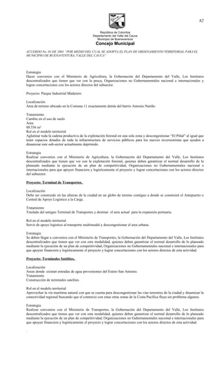 República de Colombia
Departamento del Valle del Cauca
Municipio de Buenaventura
Concejo Municipal
ACUERDO No. 03 DE 2001 “POR MEDIO DEL CUAL SE ADOPTA EL PLAN DE ORDENAMIENTO TERRITORIAL PARA EL
MUNICIPIO DE BUENAVENTURA, VALLE DEL CAUCA”
Estrategia
Hacer convenios con el Ministerio de Agricultura, la Gobernación del Departamento del Valle, Los Institutos
descentralizados que tienen que ver con la pesca, Organizaciones no Gubernamentales nacional e internacionales y
lograr concertaciones con los actores directos del subsector.
Proyecto: Parque Industrial Maderero
Localización
Area de terreno ubicado en la Comuna 11 exactamente detrás del barrio Antonio Nariño
Tratamiento
Cambio en el uso de suelo
Area
88.556 m²
Rol en el modelo territorial
Aglutinar toda la cadena productiva de la explotación forestal en una sola zona y descongestionar “El Piñal” al igual que
tener espacios dotados de toda la infraestructura de servicios públicos para los nuevos inversionistas que ayuden a
dinamizar este sub-sector actualmente deprimido.
Estrategia
Realizar convenios con el Ministerio de Agricultura, la Gobernación del Departamento del Valle, Los Institutos
descentralizados que tienen que ver con la explotación forestal, quienes deben garantizar el normal desarrollo de lo
planeado mediante la ejecución de un plan de competitividad, Organizaciones no Gubernamentales nacional e
internacionales para que apoyen financiera y logísticamente el proyecto y lograr concertaciones con los actores directos
del subsector.
Proyecto: Terminal de Transportes.
Localización
Debe ser construido en las afueras de la ciudad en un globo de terreno contiguo a donde se construirá el Antepuerto o
Central de Apoyo Logístico a la Carga.
Tratamiento
Traslado del antiguo Terminal de Transportes y destinar el area actual para la expansión portuaria.
Rol en el modelo territorial
Servir de apoyo logistico al transporte multimodal y descongestionar el area urbana.
Estrategia
Se deben llegar a convenios con el Ministerio de Transportes, la Gobernación del Departamento del Valle, Los Institutos
descentralizados que tienen que ver con esta modalidad, quienes deben garantizar el normal desarrollo de lo planeado
mediante la ejecución de un plan de competitividad, Organizaciones no Gubernamentales nacional e internacionales para
que apoyen financiera y logísticamente el proyecto y lograr concertaciones con los actores directos de esta actividad.
Proyecto: Terminales Satélites.
Localización
Areas donde existan entradas de agua provenientes del Estero San Antonio.
Tratamiento
Construcción de terminales satelites
Rol en el modelo territorial
Aprovechar la vía marítima natural con que se cuenta para descongestionar las vías terrestres de la ciudad y dinamizar la
conectividad regional buscando que el comercio con estas otras zonas de la Costa Pacífica fluya sin problema algunos.
Estrategia
Realizar convenios con el Ministerio de Transportes, la Gobernación del Departamento del Valle, Los Institutos
descentralizados que tienen que ver con esta modalidad, quienes deben garantizar el normal desarrollo de lo planeado
mediante la ejecución de un plan de competitividad, Organizaciones no Gubernamentales nacional e internacionales para
que apoyen financiera y logísticamente el proyecto y lograr concertaciones con los actores directos de esta actividad.
.
82
 