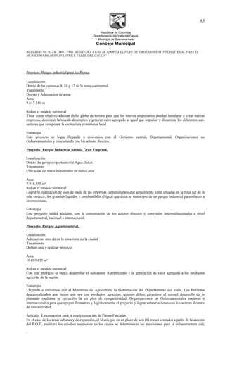 República de Colombia
Departamento del Valle del Cauca
Municipio de Buenaventura
Concejo Municipal
ACUERDO No. 03 DE 2001 “POR MEDIO DEL CUAL SE ADOPTA EL PLAN DE ORDENAMIENTO TERRITORIAL PARA EL
MUNICIPIO DE BUENAVENTURA, VALLE DEL CAUCA”
Proyecto: Parque Industrial para las Pymes
Localización
Detrás de las comunas 9, 10 y 12 de la zona continental.
Tratamiento
Diseño y Adecuacion de areas
Area
9.617.146 m
Rol en el modelo territorial
Tiene como objetivo adecuar dicho globo de terreno para que los nuevos empresarios puedan instalarse y crear nuevas
empresas, disminuir la tasa de desempleo y generar valor agregado al igual que impulsar y dinamizar los diferentes sub-
sectores que componen la esctructura económica local.
Estrategia
Este proyecto se logra llegando a convenios con el Gobierno central, Departamental, Organizaciones no
Gubernamentales y concertando con los actores directos.
Proyecto: Parque Industrial para la Gran Empresa.
Localización
Detrás del proyecto portuario de Agua Dulce
Tratamiento
Ubicación de zonas industriales en nueva area
Area
7.916.555 m².
Rol en el modelo territorial
Lograr la ordenación de usos de suelo de las empresas contaminantes que actualmente están situadas en la zona sur de la
isla, es decir, los graneles líquidos y combustibles al igual que dotar al municipio de un parque industrial para ofrecer a
inversionistas.
Estrategia
Este proyecto saldrá adelante, con la concertación de los actores directos y convenios interinstitucionales a nivel
departamental, nacional e internacional.
Proyecto: Parque Agroindustrial.
Localización
Adecuar un. área de en la zona rural de la ciudad
Tratamiento
Definir area y realizar proyecto
Area
10.693.435 m²
Rol en el modelo territorial
Con este proyecto se busca desarrollar el sub-sector Agropecuario y la generación de valor agregado a los productos
agrícolas de la región.
Estrategia
Llegando a convenios con el Ministerio de Agricultura, la Gobernación del Departamento del Valle, Los Institutos
descentralizados que tienen que ver con productos agrícolas, quienes deben garantizar el normal desarrollo de lo
planeado mediante la ejecución de un plan de competitividad, Organizaciones no Gubernamentales nacional e
internacionales para que apoyen financiera y logísticamente el proyecto y lograr concertaciones con los actores directos
de esta actividad.
Artículo Lineamientos para la implementación de Planes Parciales.
En el caso de las áreas urbanas y de expansión, el Municipio en un plazo de seis (6) meses contados a partir de la sanción
del P.O.T., realizará los estudios necesarios en los cuales se determinarán las previsiones para la infraestructura vial,
.
83
 