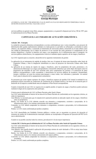 República de Colombia
Departamento del Valle del Cauca
Municipio de Buenaventura
Concejo Municipal
ACUERDO No. 03 DE 2001 “POR MEDIO DEL CUAL SE ADOPTA EL PLAN DE ORDENAMIENTO TERRITORIAL PARA EL
MUNICIPIO DE BUENAVENTURA, VALLE DEL CAUCA”
servicios públicos en general, áreas libres, parques, equipamientos y en general lo dispuesto por la Ley 388 de 1997, para
la implementación de los Planes Parciales.
CAPITULO II. LAS UNIDADES DE ACTUACIÓN URBANÍSTICA
Articulo 201. Concepto.
La unidad de actuación urbanística correspondiente a un área conformada por uno o varios inmuebles, cuyo proyecto de
delimitación debe quedar explícitamente señalado en el plan parcial, la cual debe ser urbanizada o construida en suelos
urbanos y de expansión urbana, o construida en tratamientos de renovación urbana o desarrollo en el suelo urbano como
una unidad de planeamiento con el objeto de promover el uso racional del suelo garantizar el cumplimiento de las
normas urbanísticas y facilitar la dotación con cargo a sus propietarios, de la infraestructura para el transporte, los
servicios públicos domiciliarios y los equipamientos colectivos mediante reparto equitativo de las cargas y beneficios.
Las UAU requieren para su creación y desarrollo de los siguientes instrumentos de gestión:
La aplicación de un instrumento de englobe de predios, bien sea, el reajuste de tierras para desarrollos sobre Suelo de
Expansión Urbana, o bien la integración inmobiliaria en casos de proyectos de renovación Urbana sobre Suelo
Urbano.
La aplicación de un sistema de reparto de cargas y beneficios, entre los propietarios del suelo, promotores y la
administración Municipal. Las cargas correspondientes al desarrollo urbanístico que serán objeto del reparto entre los
propietarios del inmueble de una UAU incluirán entre otros componentes las cesiones y la realización de obras
públicas correspondientes a redes secundarias y domiciliarias de servicios públicos de acueducto, alcantarillado,
energía y teléfonos, así como las cesiones para parques y zonas verdes, vías vehiculares y peatonales de carácter
local y para la dotación de los equipamientos comunitarios.
Se presumirá que existe reparto equitativo de cargas y beneficios respecto de aquellas UAU donde la totalidad de sus
propietarios hayan convenido las condiciones de constitución de la Entidad Gestora y las bases de la actuación para el
desarrollo de la respectiva unidad desde antes de adoptarse el Plan Parcial correspondiente.
Cuando el desarrollo de una UAU no requiera de un englobe predial, el reparto de cargas y beneficios podrá realizarse
mediante la figura de la cooperación entre partícipes.
Criterios para la delimitación de UAU en Planes Parciales sobre Suelo Urbano:
Las UAU serán delimitadas al interior de las áreas de los Planes Parciales de conformidad con los siguientes criterios, en
orden de importancia:
Area Mínima. La necesaria para que el conjunto de la operación permita un adecuado reparto de las cargas y beneficios
entre sus propietarios.
Bordes. Los bordes de la UAU deberán coincidir con elementos o componentes, existentes o proyectados, de la
infraestructura matriz y los sistemas estructurantes del espacio público.
Contenido. La UAU deberá comprender los elementos o componentes, existentes o proyectados, de la infraestructura
secundaria.
Predios. La UAU estará conformada por predios completos.
Las UAU desarrolladas por Entidades Gestoras públicas o mixtas, que se encuentren en proceso de ejecución al
momento de cambio de la administración municipal, deberán ser incorporadas al Programa de Ejecución del POT de la
nueva administración.
Cuando no sea posible conciliar todos los criterios, prevalecerá él o los de mayor importancia.
Artículo 202. Criterios para la delimitación de UAU en Planes Parciales sobre Suelo de Expansión Urbana.
Las UAU serán delimitadas al interior de las áreas de los Planes Parciales de conformidad con los siguientes criterios, en
orden de importancia:
Area Mínima. Será aquella donde la aplicación del porcentaje mínimo de suelo destinado a VIS no arroje áreas brutas
inferiores a las 2 hectáreas.
Bordes. Los bordes de la UAU deberán coincidir con elementos o componentes, existentes o proyectados, de la
infraestructura matriz y los sistemas estructurantes del espacio público.
Contenido. La UAU deberá comprender los elementos o componentes, existentes o proyectados, de la infraestructura
secundaria;
Predios. La UAU estará conformada por predios completos.
.
84
 