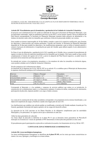 República de Colombia
Departamento del Valle del Cauca
Municipio de Buenaventura
Concejo Municipal
ACUERDO No. 03 DE 2001 “POR MEDIO DEL CUAL SE ADOPTA EL PLAN DE ORDENAMIENTO TERRITORIAL PARA EL
MUNICIPIO DE BUENAVENTURA, VALLE DEL CAUCA”
Artículo 203 Procedimientos para la formulación y aprobación de las Unidades de Actuación Urbanística.
El proyecto con la delimitación de UAU podrá ser elaborado de oficio por la Secretaria de Planeación Municipal, o por
los particulares interesados, según los parámetros previstos en este POT y en las normas vigentes. Previa la adopción del
Plan Parcial correspondiente, la Secretaria de Planeación Municipal someterá dicho proyecto de delimitación a los
titulares de derechos reales sobre los inmuebles que conformen el área de la proyectada unidad y sus vecinos.
Estos tendrán un término improrrogable de 30 días hábiles contados a partir de la respectiva notificación, para formular
las objeciones u observaciones que estimen pertinentes. Vencido este término, la Secretaria de Planeación Municipal
dispondrá de 30 días para estudiar las objeciones y las modificaciones propuestas a que se refiere el numeral anterior y
someter el proyecto de delimitación a la aprobación por parte del Alcalde, quien deberá expedir el acto administrativo
correspondiente.
En firme el acto de delimitación y aprobación de la UAU expedida por el Alcalde, ésta se someterá al procedimiento de
registro en todos los folios de matrícula inmobiliaria de los inmuebles que la integren. Sólo hasta cuando se haya surtido
completamente el trámite del registro de la UAU y previa la adopción del Plan Parcial respectivo, se podrá iniciar la
ejecución de las actuaciones previstas para esa UAU.
Se entiende por vecinos a los propietarios, poseedores y a los tenedores de todos los inmuebles sin distinción alguna,
cuyos predios colindan con la Unidad de Actuación Urbanística.
Niveles jerárquicos de la infraestructura urbana.
En desarrollo de lo dispuesto por la Ley 388 de 1997 en su artículo 39, se establece para el Municipio de Buenaventura
la siguiente clasificación jerárquica de la infraestructura urbana:
Servicio Matriz o Principal Secundaria
Acueducto Diámetro > 12 " Diámetro <= 12 "
Alcantarillados sanitario D: mayor a 1 m D: = o inferior a 1 m
Alcantarillado pluvial D: mayor a 1.20 mts. D: = o inferior a 1.20 mts.
Energía Alta Tensión Media y Baja Tensión
Vías V0, V1, V2 y V3 V4 e inferiores
Corresponde al Municipio y a las entidades y empresas de servicios públicos que actúen en su jurisdicción, la
construcción de la infraestructura matriz y su financiación mediante el sistema de tarifas, contribución de valorización,
participación de plusvalía, impuesto predial o con cargo a fondos comunes.
Los costos de la construcción de las redes secundarias corresponden a los propietarios de los terrenos beneficiados y son
objeto de la repartición de cargas y beneficios cuando estos hagan parte de una UAU.
Las clasificaciones que establece este artículo podrán ser modificadas a iniciativa del Alcalde mediante Acuerdo por Vía
General, guardando el principio del reparto equitativo de las cargas del desarrollo urbano.
La ejecución de las UAU previstas en los Planes Parciales es de obligatorio cumplimiento para las autoridades
Municipales y los particulares. Su vigencia será la que se determine en cada caso.
.Sobre las áreas generadoras de plusvalía
Las Áreas objeto de plusvalía se delimitan en el plano PU-11 que se denomina Areas generadoras de Plusvalía.El
municipio en el termino de 6 meses de aprobado el POT determinara el efecto plusvalía generado en estas zonas
El procedimiento para la participación en plusvalía se realizarán de acuerdo a los lineamientos de la Ley 388 de 1997.
CAPITULO III. ZONAS MORFOLOGICAS HOMOGENEAS
Artículo 204 .Areas morfológicas homogéneas.
Las áreas morfológicamente homogéneas se identifican en el plano PU-09, son las zonas que tienen características en
cuanto a los usos, tipologías y morfología en su trama urbana.
.
85
 