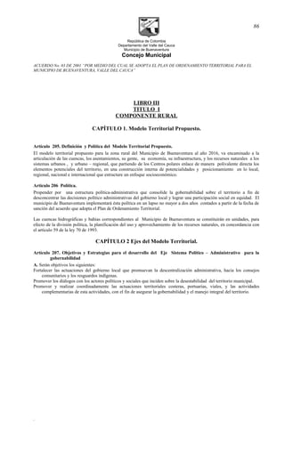 República de Colombia
Departamento del Valle del Cauca
Municipio de Buenaventura
Concejo Municipal
ACUERDO No. 03 DE 2001 “POR MEDIO DEL CUAL SE ADOPTA EL PLAN DE ORDENAMIENTO TERRITORIAL PARA EL
MUNICIPIO DE BUENAVENTURA, VALLE DEL CAUCA”
LIBRO III
TITULO I
COMPONENTE RURAL
CAPÍTULO 1. Modelo Territorial Propuesto.
Artículo 205. Definición y Política del Modelo Territorial Propuesto.
El modelo territorial propuesto para la zona rural del Municipio de Buenaventura al año 2016, va encaminado a la
articulación de las cuencas, los asentamientos, su gente, su economía, su infraestructura, y los recursos naturales a los
sistemas urbanos , y urbano – regional, que partiendo de los Centros polares enlace de manera polivalente directa los
elementos potenciales del territorio, en una construcción interna de potencialidades y posicionamiento en lo local,
regional, nacional e internacional que estructure un enfoque socioeconómico.
Artículo 206 Política.
Propender por una estructura política-administrativa que consolide la gobernabilidad sobre el territorio a fin de
desconcentrar las decisiones político administrativas del gobierno local y lograr una participación social en equidad. El
municipio de Buenaventura implementará ésta política en un lapso no mayor a dos años contados a partir de la fecha de
sanción del acuerdo que adopta el Plan de Ordenamiento Territorial.
Las cuencas hidrográficas y bahías correspondientes al Municipio de Buenaventura se constituirán en unidades, para
efecto de la división política, la planificación del uso y aprovechamiento de los recursos naturales, en concordancia con
el artículo 59 de la ley 70 de 1993.
CAPÍTULO 2 Ejes del Modelo Territorial.
Artículo 207. Objetivos y Estrategias para el desarrollo del Eje Sistema Político – Administrativo para la
gobernabilidad
A. Serán objetivos los siguientes:
Fortalecer las actuaciones del gobierno local que promuevan la descentralización administrativa, hacia los consejos
comunitarios y los resguardos indígenas.
Promover los diálogos con los actores políticos y sociales que inciden sobre la desestabilidad del territorio municipal.
Promover y realizar coordinadamente las actuaciones territoriales costeras, portuarias, viales, y las actividades
complementarias de esta actividades, con el fin de asegurar la gobernabilidad y el manejo integral del territorio.
.
86
 