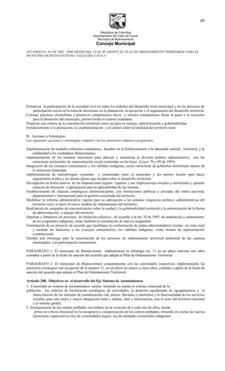 República de Colombia
Departamento del Valle del Cauca
Municipio de Buenaventura
Concejo Municipal
ACUERDO No. 03 DE 2001 “POR MEDIO DEL CUAL SE ADOPTA EL PLAN DE ORDENAMIENTO TERRITORIAL PARA EL
MUNICIPIO DE BUENAVENTURA, VALLE DEL CAUCA”
Fortalecer la participación de la sociedad civil en todos los ámbitos del desarrollo local municipal y en los procesos de
participación social en la toma de decisiones en la planeación, la ejecución y el seguimiento del desarrollo territorial.
Corregir practicas clientelistas y promover compromisos éticos y morales transparentes frente al gasto y la inversión
para el desarrollo del municipio, promoviendo el control ciudadano.
Propiciar una cultura de la concertación territorial como eje para su manejo, administración y gobernabilidad.
Fortalecimiento a la planeación, la coadministraciòn y el control sobre la totalidad del territorio rural.
B. Acciones y Estrategias:
Las siguientes acciones y estrategias cumplen con los anteriores objetivos propuestos:
Implementación de modelos culturales ciudadanos, basados en el fortalecimiento a la identidad cultural, territorial, y la
solidaridad a los ciudadanos Bonaverenses.
implementación de los estudios necesarios para adecuar y armonizar la división político administrativa con las
estructuras territoriales de representación social contenidas en las leyes (Leyes 70 y 99 de 1993).
Integración de los consejos comunitarios y los cabildos indígenas, como estructuras de gobiernos territoriales dentro de
la estructura municipal.
implementación de metodologías conjuntas y concertadas entre el municipio y los actores locales para hacer
seguimiento al plan y los demás planes que inciden sobre el desarrollo territorial.
Divulgación en forma masiva de las disposiciones legales vigentes y sus implicaciones sociales y territoriales y generar
espacios de discusión y apropiación para la aplicabilidad de las mismas.
Establecimiento de alianzas estratégicas intermunicipales, con instituciones publicas y privadas del orden nacional,
departamental e internacional para la gestión concertada del territorio.
Modificar la reforma administrativa vigente para su adecuación a las actuales exigencias político- administrativas del
territorio rural, es decir al nuevo modelo de ordenamiento del territorio.
Realización de campañas de concientización sobre la unidad y la gobernabilidad territorial y la armonización de la forma
de administración y manejo del territorio.
Impulsar y fortalecer los procesos de titulaciòn colectiva , de acuerdo a la ley 70 de 1993, de ampliación y saneamiento
de los resguardos indígenas, como también la constitución de nuevos resguardos.
Formulación de un proyecto de acuerdo que modifique la conformación de juntas administradoras locales en zona rural
y traslade las funciones a los consejos comunitarios, los cabildos indígenas, como formas de representación
constitucional.
Diseñar una estrategia para la concertación de los procesos de ordenamiento territorial ambiental de las cuencas
municipales. con participación comunitaria.
PARAGRAFO 1: El municipio de Buenaventura implementará la estrategia no. 11 en un plazo máximo tres años
contados a partir de la fecha de sanción del acuerdo que adopta el Plan de Ordenamiento Territorial.
PARAGRAFO 2: El municipio de Buenaventura conjuntamente con las autoridades respectivas implementarán las
anteriores estrategias con excepción de la número 11, en un plazo no mayor a cinco años, contados a partir de la fecha de
sanción del acuerdo que adopta el Plan de Ordenamiento Territorial.
Artículo 208. Objetivos en el desarrollo del Eje Sistema de Asentamientos
1. Consolidar un sistema de asentamientos rurales teniendo en cuenta el sistema relacional de la
población , los criterios de localización estratégica, de actividades, la dotación equidistante de equipamientos y la
interconexión de los sistemas de comunicación vial, aéreos, fluviales y marítimos y la funcionalidad de los servicios
sociales, para una mejor y mayor integración rural y urbana, intra e intercuencas, con el resto del territorio nacional
y el sistema global.
2. Jerarquización de los centros poblados con énfasis en la vocación de a cada uno de ellos, donde
prime un criterio funcional en la escogencia y categorización de los centros poblados, teniendo en cuenta las nuevas
estructuras organizativas (ley de comunidades negras, ley de entidades territoriales indígenas)
.
89
 