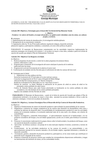 República de Colombia
Departamento del Valle del Cauca
Municipio de Buenaventura
Concejo Municipal
ACUERDO No. 03 DE 2001 “POR MEDIO DEL CUAL SE ADOPTA EL PLAN DE ORDENAMIENTO TERRITORIAL PARA EL
MUNICIPIO DE BUENAVENTURA, VALLE DEL CAUCA”
Artículo 209. Objetivos y Estrategias para el desarrollo Territorial del Eje Bienestar Social.
A. Objetivo:
Fortalecer los valores del hombre y la mujer del pacifico, su capital social e identidad, como las etnias, sus culturas
propias y territorio.
B. estrategias:
1. Implementación del sistema de etnoeducación y la investigación multidisciplinaria
2. Recuperación de su conocimiento vernáculo.
3. Capacitación sobre ley 70, ley 99 de medio ambiente, legislación indígena, desarrollo territorial,
planeación orgánica y participación ciudadana y comunitaria, así como sobre políticas de género
PARAGRAFO: El municipio de Buenaventura conjuntamente con las autoridades respectivas implementarán las
anteriores estrategias con excepción de la número 1, en un plazo no mayor a cinco años, contados a partir de la fecha de
sanción del acuerdo que adopta el Plan de Ordenamiento Territorial.
Artículo 210. Objetivos Con Respecto a la Salud.
A. Objetivos
1. Realizar programas de prevención y control de la salud, programas de asistencia básica.
(malaria, tuberculosis y sida).
2. Programa para el desarrollo de la investigación del sector salud para la practica de la medicina
tradicional entre las etnias.
3. Programa de la red móvil de atención de la salud en el sector rural.
4. Conformación de unidades móviles fluviales para el cubrimiento de todas las cuencas del área rural.
B. Estrategias para la Salud.
1. Implementar las rutas médicas móviles.
Sectorizar la presencia de I.P.S privadas en la zona rural por cuencas.
Concertar la categorización de Nivel 2 para el Hospital de Bahía Málaga
Adecuación Red de Comunicaciones y la Red de Transporte.
Readecuar el Hospital de Pto Merizalde en el río Naya hacia el nivel 1.
Núcleos de Atención en Salud. Mediante la adecuación de los puestos de salud en centros de salud en los
principales centros poblados de cada Cuenca.
Centros de Atención básicas para cada Cuenca priorizando su localización en los centros poblados de orden
secundarios y los más distantes de los centros poblados principales.
Impulso a las unidades móviles fluviales de salud.
PARAGRAFO: El Municipio de Buenaventura, a partir de la fecha de sanción del Acuerdo que adopta el Plan de
ordenamiento territorial y en un plazo no mayor a cinco años, ejecutará las acciones tendientes a llevar a cabo las
anteriores estrategias. A través de sus planes de desarrollo.
Artículo 211. Objetivos y Acciones Estratégicas Para el Desarrollo del Eje Centros de Desarrollo Productivos.
A. Objetivos:
1. Impulsar el fortalecimiento de centros de desarrollo productivo aprovechando las potencialidades de las cuencas.
2. Diagnósticar y potenciar las ventajas comparativas de las cuencas para disminuir los desequilibrios entre estas y
estimular las opciones de desarrollo dual y las posibilidades de encadenamientos productivos entre las actividades
propias de la economía moderna y la economía tradicional tanto de la zona rural y las urbanas, con criterios de
sostenibilidad.
3. Impulsar investigación y desarrollo biotecnològico , el aprovechamiento racional de la biodiversidad y de los
productos secundarios del bosque y las actividades agropecuarias, acorde con el medio, para fortalecer la economía
local.
4. Potenciar el conocimiento tradicional de los grupos étnicos sobre la biodiversidad y los productos del bosque, como
una opción de desarrollo económico cultural.
5. Aprovechar las bellezas escénicas o de paisaje de la zona rural para impulsar el turismo, ecoturismo y turismo de
aventura.
6. Fortalecimiento de las actividades productivas en las cuencas de acuerdo a sus potencialidades y con
aprovechamiento racional de los recursos naturales a fin de brindar empleo, seguridad alimentaria y estimular un
desarrollo sostenible.
7. Formulación, gestión y desarrollo de proyectos productivos, participativos, en las zonas rurales que contribuyan al
desarrollo local e integrado de las cuencas.
8. Propiciar el desarrollo de proyectos mineros que cumplan las correspondientes disposiciones ambientales y tengan
las autorizaciones del ministerio de minas y de las comunidades locales.
.
90
 