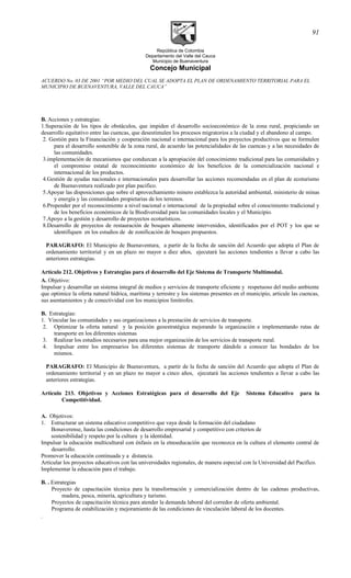 República de Colombia
Departamento del Valle del Cauca
Municipio de Buenaventura
Concejo Municipal
ACUERDO No. 03 DE 2001 “POR MEDIO DEL CUAL SE ADOPTA EL PLAN DE ORDENAMIENTO TERRITORIAL PARA EL
MUNICIPIO DE BUENAVENTURA, VALLE DEL CAUCA”
B. Acciones y estrategias:
1.Superación de los tipos de obstáculos, que impiden el desarrollo socioeconómico de la zona rural, propiciando un
desarrollo equitativo entre las cuencas, que desestimulen los procesos migratorios a la ciudad y el abandono al campo.
2. Gestión para la Financiación y cooperación nacional e internacional para los proyectos productivos que se formulen
para el desarrollo sostenible de la zona rural, de acuerdo las potencialidades de las cuencas y a las necesidades de
las comunidades.
3.implementación de mecanismos que conduzcan a la apropiación del conocimiento tradicional para las comunidades y
el compromiso estatal de reconocimiento económico de los beneficios de la comercialización nacional e
internacional de los productos.
4.Gestión de ayudas nacionales e internacionales para desarrollar las acciones recomendadas en el plan de ecoturismo
de Buenaventura realizado por plan pacifico.
5.Apoyar las disposiciones que sobre el aprovechamiento minero establezca la autoridad ambiental, ministerio de minas
y energía y las comunidades propietarias de los terrenos.
6.Propender por el reconocimiento a nivel nacional e internacional de la propiedad sobre el conocimiento tradicional y
de los beneficios económicos de la Biodiversidad para las comunidades locales y el Municipio.
7.Apoyo a la gestión y desarrollo de proyectos ecoturísticos.
8.Desarrollo de proyectos de restauración de bosques altamente intervenidos, identificados por el POT y los que se
identifiquen en los estudios de de zonificación de bosques propuestos.
PARAGRAFO: El Municipio de Buenaventura, a partir de la fecha de sanción del Acuerdo que adopta el Plan de
ordenamiento territorial y en un plazo no mayor a diez años, ejecutará las acciones tendientes a llevar a cabo las
anteriores estrategias.
Artículo 212. Objetivos y Estrategias para el desarrollo del Eje Sistema de Transporte Multimodal.
A. Objetivo:
Impulsar y desarrollar un sistema integral de medios y servicios de transporte eficiente y respetuoso del medio ambiente
que optimice la oferta natural hídrica, marítima y terrestre y los sistemas presentes en el municipio, articule las cuencas,
sus asentamientos y de conectividad con los municipios limítrofes.
B. Estrategias:
1. Vincular las comunidades y sus organizaciones a la prestación de servicios de transporte.
2. Optimizar la oferta natural y la posición geoestratégica mejorando la organización e implementando rutas de
transporte en los diferentes sistemas
3. Realizar los estudios necesarios para una mejor organización de los servicios de transporte rural.
4. Impulsar entre los empresarios los diferentes sistemas de transporte dándole a conocer las bondades de los
mismos.
PARAGRAFO: El Municipio de Buenaventura, a partir de la fecha de sanción del Acuerdo que adopta el Plan de
ordenamiento territorial y en un plazo no mayor a cinco años, ejecutará las acciones tendientes a llevar a cabo las
anteriores estrategias.
Artículo 213. Objetivos y Acciones Estratégicas para el desarrollo del Eje Sistema Educativo para la
Competitividad.
A. Objetivos:
1. Estructurar un sistema educativo competitivo que vaya desde la formación del ciudadano
Bonaverense, hasta las condiciones de desarrollo empresarial y competitivo con criterios de
sostenibilidad y respeto por la cultura y la identidad.
Impulsar la educación multicultural con énfasis en la etnoeducación que reconozca en la cultura el elemento central de
desarrollo.
Promover la educación continuada y a distancia.
Articular los proyectos educativos con las universidades regionales, de manera especial con la Universidad del Pacifico.
Implementar la educación para el trabajo.
B. . Estrategias
Proyecto de capacitación técnica para la transformación y comercialización dentro de las cadenas productivas,
madera, pesca, minería, agricultura y turismo.
Proyectos de capacitación técnica para atender la demanda laboral del corredor de oferta ambiental.
Programa de estabilización y mejoramiento de las condiciones de vinculación laboral de los docentes.
.
91
 