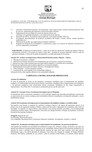 República de Colombia
Departamento del Valle del Cauca
Municipio de Buenaventura
Concejo Municipal
ACUERDO No. 03 DE 2001 “POR MEDIO DEL CUAL SE ADOPTA EL PLAN DE ORDENAMIENTO TERRITORIAL PARA EL
MUNICIPIO DE BUENAVENTURA, VALLE DEL CAUCA”
17. Gestionar el desarrollo de proyectos de reforestación masiva para acceder a recursos internacionales por venta
de servicios ambientales para disminuir el efecto del cambio climático.
18. Implementación de actividades de zoocría de especies nativas, que
contribuya a la seguridad alimentaria y a la conservación de las especies.
19. Desarrollo de cultivos de productos nativos agrícolas como frutas tropicales, flores etc.
20. Investigación aprovechamiento de productos secundarios del bosque ( resinas, taninos, estratos, productos
medicinales etc.)
21. Elaboración de un plan que regule la pesca artesanal e industrial.
22. Programa de formación de investigadores y capacitación y apoyo a la creación de empresas comunitarias de
servicios ambientales y territoriales.
.
PARAGRAFO: El Municipio de Buenaventura, a partir de la fecha de sanción del Acuerdo que adopta el Plan de
ordenamiento territorial y en un plazo no mayor a cinco años, ejecutará las acciones tendientes a llevar a cabo las
anteriores estrategias. A través de sus planes de desarrollo y su matriz plurianual de inversiones.
Artículo 215. Acciones estratégicas para el Desarrollo del Eje Recreación y Deporte – Cultura
1. Plan para la recreación y el deporte.
2. Dotar de los escenarios necesarios a los asentamientos que no lo poseen y mejorar los existentes.
3 Adecuar las zonas verdes existentes para una mejor práctica deportiva y recreación de la comunidad.
4 Dotación de implementos para la práctica deportiva y la recreación dirigida.
5 Implementación de Escuelas de Cultura, Ciencias y Tecnología por Cuencas.
6. Casas Culturales – Casetas comunales virtuales.
7. Construcción de casas sagradas en las comunidades indígenas.
Adecuación de los sitios sagrados abiertos en las comunidades indígenas.
CAPÍTULO 3. USO DEL SUELO DE PROTECCION
Artículo 216. Definición
El suelo de protección se divide en tres categorías: ecosistemas estratégicos para el mantenimiento del equilibrio
ecológico y la biodiversidad (uso preservación estricta), ecosistemas estratégicos para el abastecimiento de la población
y los procesos productivos (uso conservación activa), ecosistemas estratégicos de alto riesgo (regeneración y
mejoramiento). En el Plano PR-11 se presenta la zonificación por los usos de suelo rural.
Artículo 217. Concepto Áreas o Ecosistemas Estratégicos para el Municipio.
Se entiende por áreas o ecosistemas estratégicos a nivel municipal, aquellos que demandan prioridad para su protección
y conservación por sus valores ecológicos, por los beneficios directos a la población y al desarrollo municipal, y por la
factibilidad de manejo.
Artículo 218. Ecosistemas estratégicos para el mantenimiento del equilibrio ecológico y la biodiversidad.
Son aquellos cuya función es mantener los equilibrios ecológicos básicos y de riqueza del patrimonio natural; en el
primer caso, los de regulación climática e hídrica, conservación de suelos y depuración de la atmósfera, tales como los
humedales. En relación a la riqueza biótica, están referidos a los recursos naturales renovables y los de biodiversidad
ecosistémica, de flora, fauna y microorganismos. Estas áreas son: Bosque Protector, el Parque los Farallones, La Reserva
Forestal de San Cipriano Escalerete,
Parágrafo. Régimen de usos:
Uso Principal: Preservación estricta.
Uso Compatible: Recreación Pasiva, Ecoturísmo, Educación Ambiental, Investigación científica y cultural.
Artículo 219. Ecosistemas estratégicos para el abastecimiento de la población y los procesos productivos.
Son aquellos que satisfacen las necesidades de la población en agua, aire, alimentos, energía, recreación y, por ende, son
factores para alcanzar la productividad económica al ser considerados insumos básicos de los procesos productivos. Se
incluyen las áreas a proteger para el abastecimiento continuo de agua tanto para consumo como para generar
hidroenergía, riego y una oferta adecuada de alimentos. Estas áreas son: bosques de manglar, El Bosque Protector
Productor, Red hídrica, quebradas de uso turístico sobre la carretera Cabal Pombo y la carretera Simón Bolívar,
.
93
 