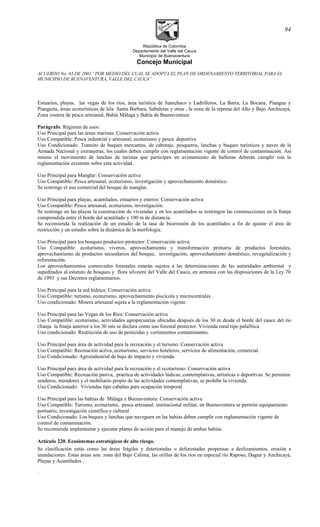 República de Colombia
Departamento del Valle del Cauca
Municipio de Buenaventura
Concejo Municipal
ACUERDO No. 03 DE 2001 “POR MEDIO DEL CUAL SE ADOPTA EL PLAN DE ORDENAMIENTO TERRITORIAL PARA EL
MUNICIPIO DE BUENAVENTURA, VALLE DEL CAUCA”
Estuarios, playas, las vegas de los ríos, área turística de Juanchaco y Ladrilleros, La Barra, La Bocana, Piangua y
Pianguita, áreas ecoturísticas de Isla Santa Barbara, Sabaletas y otras , la zona de la represa del Alto y Bajo Anchicayá,
Zona costera de pesca artesanal, Bahía Málaga y Bahía de Buenaventura
Parágrafo. Régimen de usos:
Uso Principal para las áreas marinas: Conservación activa
Uso Compatible: Pesca industrial y artesanal, ecoturismo y pesca deportiva
Uso Condicionado: Transito de buques mercantes, de cabotaje, pesqueros, lanchas y buques turísticos y naves de la
Armada Nacional y extranjeras, los cuales deben cumplir con reglamentación vigente de control de contaminación. Así
mismo el movimiento de lanchas de turistas que participen en avistamiento de ballenas deberán cumplir con la
reglamentación existente sobre esta actividad.
Uso Principal para Manglar: Conservación activa
Uso Compatible: Pesca artesanal, ecoturismo, investigación y aprovechamiento doméstico.
Se restringe el uso comercial del bosque de manglar.
Uso Principal para playas, acantilados, estuarios y esteros: Conservación activa
Uso Compatible: Pesca artesanal, ecoturismo, investigación.
Se restringe en las playas la construcción de viviendas y en los acantilados se restringen las construcciones en la franja
comprendida entre el borde del acantilado y 100 m de distancia.
Se recomienda la realización de un estudio de la tasa de bioerosión de los acantilados a fin de ajustar el área de
restricción y un estudio sobre la dinámica de la morfología.
Uso Principal para los bosques productor-protector: Conservación activa
Uso Compatible: ecoturismo, viveros, aprovechamiento y transformación primaria de productos forestales,
aprovechamiento de productos secundarios del bosque, investigación, aprovechamiento doméstico, revegetalización y
reforestación.
Los aprovechamientos comerciales forestales estarán sujetos a las determinaciones de las autoridades ambiental y
supeditados al estatuto de bosques y flora silvestre del Valle del Cauca, en armonía con las disposiciones de la Ley 70
de 1993 y sus Decretos reglamentarios.
Uso Principal para la red hídrica: Conservación activa
Uso Compatible: turismo, ecoturismo, aprovechamiento piscícola y microcentrales .
Uso condicionado: Minera artesanal sujeta a la reglamentación vigente.
Uso Principal para las Vegas de los Ríos: Conservación activa
Uso Compatible: ecoturismo, actividades agropecuarias ubicadas después de los 30 m desde el borde del cauce del río
(franja la franja anterior a los 30 mts se declara como uso forestal protector. Vivienda rural tipo palafítica.
Uso condicionado: Restricción de uso de pesticidas y vertimientos contaminantes.
Uso Principal para área de actividad para la recreación y el turismo: Conservación activa
Uso Compatible: Recreación activa, ecoturismo, servicios hoteleros, servicios de alimentación, comercial.
Uso Condicionado: Agroindustrial de bajo de impacto y vivienda.
Uso Principal para área de actividad para la recreación y el ecoturísmo: Conservación activa
Uso Compatible: Recreación pasiva, practica de actividades lúdicas, contemplativas, artísticas o deportivas. Se permiten
senderos, miradores y el mobiliario propio de las actividades contemplativas, se prohibe la vivienda.
Uso Condicionado: Viviendas tipo cabañas para ocupación temporal
Uso Principal para las bahías de Málaga y Buenaventura: Conservación activa
Uso Compatible: Turismo, ecoturismo, pesca artesanal, institucional militar, en Buenaventura se permite equipamiento
portuario, investigación científica y cultural
Uso Condicionado: Los buques y lanchas que naveguen en las bahías deben cumplir con reglamentación vigente de
control de contaminación.
Se recomienda implementar y ejecutar planes de acción para el manejo de ambas bahías.
Artículo 220. Ecosistemas estratégicos de alto riesgo.
Se clasificación estás como las áreas frágiles y deterioradas o deforestadas propensas a deslizamientos, erosión e
inundaciones. Estas áreas son: zona del Bajo Calima, las orillas de los ríos en especial río Raposo, Dagua y Anchicayá,
Playas y Acantilados .
.
94
 