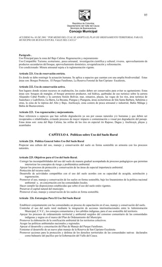 República de Colombia
Departamento del Valle del Cauca
Municipio de Buenaventura
Concejo Municipal
ACUERDO No. 03 DE 2001 “POR MEDIO DEL CUAL SE ADOPTA EL PLAN DE ORDENAMIENTO TERRITORIAL PARA EL
MUNICIPIO DE BUENAVENTURA, VALLE DEL CAUCA”
Parágrafo .
Uso Principal para la zona del Bajo Calima: Regeneración y mejoramiento
Uso Compatible: Turismo, ecoturismo,. pesca artesanal, investigación científica y cultural, viveros, aprovechamiento de
productos secundarios del bosque, aprovechamiento doméstico, revegetalización y reforestación.
Uso condicionado: Minera artesanal sujeta a la reglamentación vigente.
Artículo 221. Uso de reservación estricta.
En donde se debe restringir la actuación humana. Se aplica a espacios que cuentan con una amplia biodiversidad. Estas
áreas son: Bosque Protector, El Parque Farallones, La Reserva Forestal de San Cipriano Escalerete,
Artículo 222. Uso de conservación activa.
Son lugares donde existen recursos en explotación, los cuales deben ser conservados para evitar su agotamiento. Estas
áreas son: bosques de manglar, el bosque protector productor, red hídrica, quebradas de uso turístico sobre la carrera
Alejandro Cabal Pombo y la carretera Simón Bolívar, mar, estuarios, playas, las vegas de los ríos, área turística de
Juanchaco y Ladrilleros, La Barra, La Bocana, Piangua y Pianguita, áreas ecoturísticas de Isla Santa Barbara, Sabaletas y
otras, la zona de la represa del Alto y Bajo, Anchicayá, zona costera de pesca artesanal e industrial, Bahía Málaga y
Bahía de Buenaventura.
Artículo 223. Uso regeneración y mejoramiento.
Hace referencia a espacios que han sufrido degradación ya sea por causas naturales y/o humanas y que deben ser
recuperados o rehabilitados, evitando procesos de mayor impacto o contaminación o visual por degradación del paisaje.
Estas áreas son: zona del Bajo Calima, las orillas de los ríos en especial río Raposo, Dagua y Anchicayá, playas y
acantilados
CAPÍTULO 4. Políticas sobre Uso del Suelo Rural
Artículo 224. Política General Sobre Uso Del Suelo Rural
Propiciar una cultura del uso, manejo y conservación del suelo en forma sostenible en armonía con los procesos
naturales.
Artículo 225. Objetivos para el Uso del Suelo Rural.
Corregir las incompatibilidades del uso del suelo de manera gradual acompañada de procesos pedagógicos que permitan
interiorizar los conceptos de riesgo y problemática ambiental.
Apoyar los procesos de protección y conservación de las áreas de especial importancia ambiental.
Protección del recurso suelo.
Desarrollo de actividades compatibles con el uso del suelo acordes con su capacidad de acogida, asimilación y
regeneración.
Promover el uso, manejo y conservación de los suelos en forma sostenible, bajo los lineamientos de la política nacional
ambiental y, en concertación con las comunidades locales.
Hacer cumplir las disposiciones establecidas que sobre el uso del suelo estén vigentes.
Preservar el capital natural del municipio.
Promover el uso, manejo y conservación de los suelos en forma sostenible.
Artículo 226. Estrategias Para El Uso Del Suelo Rural
Establecer conjuntamente con las comunidades un proceso de capacitación en el uso, manejo y conservación del suelo.
Controlar el uso del suelo rural mediante la integración de acciones interinstitucionales entre la Administración
Municipal, C.V.C., los consejos comunitarios y los cabildos indígenas, para el uso sostenible del territorio.
Apoyar los procesos de ordenamiento territorial y ambiental surgidos del consenso comunitario de las comunidades
indígenas y negras en el marco del Plan de Ordenamiento del Municipio.
Promover la elaboración de la zonificación ambiental de los territorios colectivos.
Acoger las políticas ambientales nacionales y regionales.
Apoyar el desarrollo y concertación del Plan de Manejo del Parque Farallones.
Fomentar el desarrollo de un nuevo plan manejo de la Reserva de San Cipriano-Escalerete.
Promover acciones para la protección y defensa de los derechos territoriales de las comunidades nativas declarados
como balneario del pacífico por la Gobernación del Valle del Cauca.
.
95
 