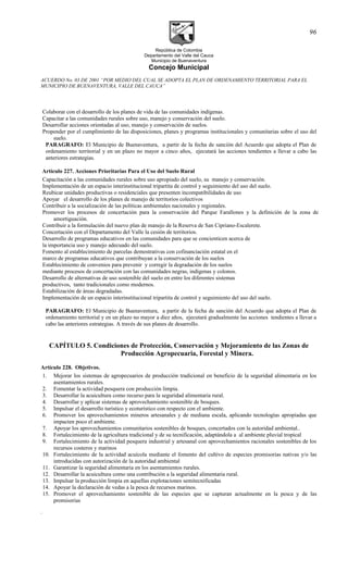 República de Colombia
Departamento del Valle del Cauca
Municipio de Buenaventura
Concejo Municipal
ACUERDO No. 03 DE 2001 “POR MEDIO DEL CUAL SE ADOPTA EL PLAN DE ORDENAMIENTO TERRITORIAL PARA EL
MUNICIPIO DE BUENAVENTURA, VALLE DEL CAUCA”
Colaborar con el desarrollo de los planes de vida de las comunidades indígenas.
Capacitar a las comunidades rurales sobre uso, manejo y conservación del suelo.
Desarrollar acciones orientadas al uso, manejo y conservación de suelos.
Propender por el cumplimiento de las disposiciones, planes y programas institucionales y comunitarias sobre el uso del
suelo.
PARAGRAFO: El Municipio de Buenaventura, a partir de la fecha de sanción del Acuerdo que adopta el Plan de
ordenamiento territorial y en un plazo no mayor a cinco años, ejecutará las acciones tendientes a llevar a cabo las
anteriores estrategias.
Artículo 227. Acciones Prioritarias Para el Uso del Suelo Rural
Capacitación a las comunidades rurales sobre uso apropiado del suelo, su manejo y conservación.
Implementación de un espacio interinstitucional tripartita de control y seguimiento del uso del suelo.
Reubicar unidades productivas o residenciales que presenten incompatibilidades de uso
Apoyar el desarrollo de los planes de manejo de territorios colectivos
Contribuir a la socialización de las políticas ambientales nacionales y regionales.
Promover los procesos de concertación para la conservación del Parque Farallones y la definición de la zona de
amortiguación.
Contribuir a la formulación del nuevo plan de manejo de la Reserva de San Cipriano-Escalerete.
Concertación con el Departamento del Valle la cesión de territorios.
Desarrollo de programas educativos en las comunidades para que se concienticen acerca de
la importancia uso y manejo adecuado del suelo.
Fomento al establecimiento de parcelas demostrativas con cofinanciación estatal en el
marco de programas educativos que contribuyan a la conservación de los suelos
Establecimiento de convenios para prevenir y corregir la degradación de los suelos
mediante procesos de concertación con las comunidades negras, indígenas y colonos.
Desarrollo de alternativas de uso sostenible del suelo en entre los diferentes sistemas
productivos, tanto tradicionales como modernos.
Estabilización de áreas degradadas.
Implementación de un espacio interinstitucional tripartita de control y seguimiento del uso del suelo.
PARAGRAFO: El Municipio de Buenaventura, a partir de la fecha de sanción del Acuerdo que adopta el Plan de
ordenamiento territorial y en un plazo no mayor a diez años, ejecutará gradualmente las acciones tendientes a llevar a
cabo las anteriores estrategias. A través de sus planes de desarrollo.
CAPÍTULO 5. Condiciones de Protección, Conservación y Mejoramiento de las Zonas de
Producción Agropecuaria, Forestal y Minera.
Artículo 228. Objetivos.
1. Mejorar los sistemas de agropecuarios de producción tradicional en beneficio de la seguridad alimentaria en los
asentamientos rurales.
2. Fomentar la actividad pesquera con producción limpia.
3. Desarrollar la acuicultura como recurso para la seguridad alimentaria rural.
4. Desarrollar y aplicar sistemas de aprovechamiento sostenible de bosques.
5. Impulsar el desarrollo turístico y ecoturístico con respecto con el ambiente.
6. Promover los aprovechamientos mineros artesanales y de mediana escala, aplicando tecnologías apropiadas que
impacten poco el ambiente.
7. Apoyar los aprovechamientos comunitarios sostenibles de bosques, concertados con la autoridad ambiental..
8. Fortalecimiento de la agricultura tradicional y de su tecnificación, adaptándola a al ambiente pluvial tropical
9. Fortalecimiento de la actividad pesquera industrial y artesanal con aprovechamientos racionales sostenibles de los
recursos costeros y marinos
10. Fortalecimiento de la actividad acuícola mediante el fomento del cultivo de especies promisorias nativas y/o las
introducidas con autorización de la autoridad ambiental
11. Garantizar la seguridad alimentaria en los asentamientos rurales.
12. Desarrollar la acuicultura como una contribución a la seguridad alimentaria rural.
13. Impulsar la producción limpia en aquellas explotaciones semitecnificadas
14. Apoyar la declaración de vedas a la pesca de recursos marinos.
15. Promover el aprovechamiento sostenible de las especies que se capturan actualmente en la pesca y de las
promisorias
.
96
 