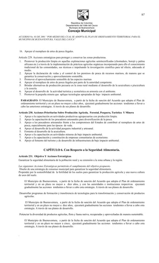 República de Colombia
Departamento del Valle del Cauca
Municipio de Buenaventura
Concejo Municipal
ACUERDO No. 03 DE 2001 “POR MEDIO DEL CUAL SE ADOPTA EL PLAN DE ORDENAMIENTO TERRITORIAL PARA EL
MUNICIPIO DE BUENAVENTURA, VALLE DEL CAUCA”
16. Apoyar el reemplazo de artes de pesca ilegales.
Artículo 229. Acciones estratégicas para proteger y conservar las zonas productoras.
1. Promover la producción limpia en aquellas explotaciones agrícolas semitecnificadas (chontaduro, borojó y palma
africana etc.) a través de la implementación de prácticas agrícolas orgánicas incorporando para ello el conocimiento
tradicional de las comunidades, sus técnicas e impulsando la investigación científica para tal efecto, adecuada al
medio.
2. Apoyar la declaración de vedas y el control de los permisos de pesca de recursos marinos, de manera que se
garantice la conservación y aprovechamiento sostenible.
3. Promover el aprovechamiento sostenible de las especies marinas
4. Apoyar el reemplazo de artes de pesca ilegales por parte de la autoridad competente.
5. Brindar alternativas de producción pecuaria en la zona rural mediante el desarrollo de la acuicultura o piscicultura
y la zoocría.
6. Apoyar al desarrollo de la actividad turística y ecoturística en armonía con el ambiente.
7. Promover la pequeña minera que aplique tecnologías apropiadas de bajo impacto ambiental.
PARAGRAFO: El Municipio de Buenaventura, a partir de la fecha de sanción del Acuerdo que adopta el Plan de
ordenamiento territorial y en un plazo no mayor a diez años, ejecutará gradualmente las acciones tendientes a llevar a
cabo las anteriores estrategias. A través de sus planes de desarrollo.
Artículo 230. Acciones Prioritarias Sobre Producción Agrícola, Forestal, Pesquera, Turística Y Minera
1. Apoyo a la capacitación en actividades productivas agropecuarias con producción limpia.
2. Apoyo la capacitación de los pescadores artesanales para diversificación de la pesca.
3. Apoyo a los pescadores artesanales frente a los compromisos del Estados de contribuir al reemplazo de artes de
pesca, especialmente para las épocas de veda.
4. Apoyo al desarrollo de la actividad pesquera industrial y artesanal.
5. Fomento al desarrollo de la acuicultura.
6. Apoyo a la capacitación en actividades mineras de bajo impacto ambiental.
7. Apoyo a la capacitación y constitución de empresas comunitarias de ecoturismo.
8. Apoyo al fomento del turismo y de desarrollo de infraestructura de bajo impacto ambiental.
CAPÍTULO 6. Con Respecto a la Seguridad Alimentaria.
Artículo 231. Objetivo Y Acciones Estratégicas
Garantizar la seguridad alimentaría de la población rural y su extensión a la zona urbana y la región.
Las siguientes Acciones Estratégicas permitirán el cumplimiento del objetivo propuesto.
Diseño de una estrategia de consenso municipal para garantizar la seguridad alimentaria.
Propender por la sostenibilidad de la fertilidad de los suelos para garantizar la producción agrícola y una nueva cultura
de usos del suelo.
El Municipio de Buenaventura, a partir de la fecha de sanción del Acuerdo que adopta el Plan de ordenamiento
territorial y en un plazo no mayor a diez años, y con las autoridades e instituciones respectivas ejecutará
gradualmente las acciones tendientes a llevar a cabo esta estrategia. A través de sus planes de desarrollo.
Desarrollar programas de formación y transferencia de tecnologías para la transformación y conservación de productos
agrícolas.
El Municipio de Buenaventura, a partir de la fecha de sanción del Acuerdo que adopta el Plan de ordenamiento
territorial y en un plazo no mayor a diez años, ejecutará gradualmente las acciones tendientes a llevar a cabo esta
estrategia. A través de sus planes de desarrollo.
Potenciar la diversidad de productos agrícolas, flora y fauna nativa, recuperadas y aprovechadas de manera sustentable.
El Municipio de Buenaventura, a partir de la fecha de sanción del Acuerdo que adopta el Plan de ordenamiento
territorial y en un plazo no mayor a cinco, ejecutará gradualmente las acciones tendientes a llevar a cabo esta
estrategia. A través de sus planes de desarrollo.
.
97
 