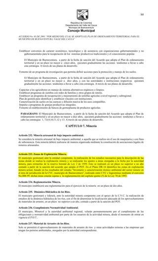 República de Colombia
Departamento del Valle del Cauca
Municipio de Buenaventura
Concejo Municipal
ACUERDO No. 03 DE 2001 “POR MEDIO DEL CUAL SE ADOPTA EL PLAN DE ORDENAMIENTO TERRITORIAL PARA EL
MUNICIPIO DE BUENAVENTURA, VALLE DEL CAUCA”
Establecer convenios de carácter económico, tecnológico y de asistencia con organizaciones gubernamentales y no
gubernamentales para la recuperación de los sistemas productivos tradicionales y el conocimiento popular.
El Municipio de Buenaventura, a partir de la fecha de sanción del Acuerdo que adopta el Plan de ordenamiento
territorial y en un plazo no mayor a cinco años, ejecutará gradualmente las acciones tendientes a llevar a cabo
esta estrategia. A través de sus planes de desarrollo.
Fomento de un programa de investigación que permita definir acciones para la protección y manejo de los suelos.
El Municipio de Buenaventura, a partir de la fecha de sanción del Acuerdo que adopta el Plan de ordenamiento
territorial y en un plazo no mayor a diez años, y con las autoridades e instituciones respectivas ejecutará
gradualmente las acciones tendientes a llevar a cabo esta estrategia. A través de sus planes de desarrollo.
Capacitar a los agricultores en manejo de sistema alternativos orgánicos o limpios.
Establecer programas de siembra con redes de familias y otros grupos de interés.
Establecer un programa de recuperación y mejoramiento de semillas agrícolas a nivel regional y subregional.
Plan de gestión para identificar y establecer vínculos con instituciones.
Caracterización de suelos en las cuencas y difusión masiva de los usos compatibles.
Impulso a programas de granjas productivas integrales.
Fomento al establecimiento de bancos de germoplasma de productos agrícolas.
PARAGRAFO: El Municipio de Buenaventura, a partir de la fecha de sanción del Acuerdo que adopta el Plan de
ordenamiento territorial y en un plazo no mayor a diez años, ejecutará gradualmente las acciones tendientes a llevar a
cabo las estrategias 1, 7,8,9,10,11,12 y 13. A través de sus planes de desarrollo.
CAPÍTULO 7. Minería
Articulo 232. Minería artesanal de bajo impacto ambiental.
Se considera la minería artesanal de bajo impacto ambiental, a aquella que se realiza sin el uso de maquinaria y con fines
de subsistencia. Esta minería deberá realizarse de manera organizada mediante la constitución de asociaciones legales de
mineros artesanales.
Artículo 233. Zonas de Explotación Minera.
El municipio gestionará ante la entidad competente, la realización de los estudios necesarios para la descripción de las
zonas donde se realiza la explotación minera y se realizarán los ajustes a áreas otorgadas a la fecha por la autoridad
minera, para extraerlas de la reserva forestal de Ley 2 de 1959. Esto se realizará en un plazo no superior a un año
contado a partir de la sanción del acuerdo que adopta el POT. En el Plano DR-16 Identifica las zonas de explotación
minera actual, basado en los resultados del estudio “Inventario y caracterización técnico ambiental del sector minero en
el área de jurisdicción de la CVC, municipio de Buenaventura”, realizado entre CVC e Ingeominas mediante el convenio
No.008-99. dichas áreas estarán sujetas a la reglamentación del capítulo quinto (5) de la Ley 70 de 1993.
Articulo 234. Reglamentación Minera.
El municipio establecerá una reglamentación para el ejercicio de la minería en un plazo de dos años.
Articulo 235. Dinámica Hidráulica de los Ríos.
El municipio gestionará y liderará, ante la autoridad minera competente con el apoyo de la C.V.C. la realización de
estudios de la dinámica hidráulica de los ríos, con el fin de determinar la localización adecuada de los aprovechamientos
de materiales de arrastre, en un plazo no superior a un año, contado a partir de la sanción del POT.
Articulo 236. Cumplimiento Normatividad Ambiental.
El municipio, Minercol y la autoridad ambiental regional, velarán permanentemente por el cumplimiento de las
obligaciones y normatividad ambiental por parte de los usuarios de la actividad minera, desde el momento de entrar en
vigencia el P.O.T..
Articulo 237. Material de Arrastre de los Ríos.
Solo se permitirá el aprovechamiento de materiales de arrastre de ríos y otras actividades mineras a las empresas que
tengan los permiso ambientales, otorgados por la autoridad correspondiente.
.
98
 