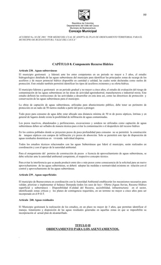 República de Colombia
Departamento del Valle del Cauca
Municipio de Buenaventura
Concejo Municipal
ACUERDO No. 03 DE 2001 “POR MEDIO DEL CUAL SE ADOPTA EL PLAN DE ORDENAMIENTO TERRITORIAL PARA EL
MUNICIPIO DE BUENAVENTURA, VALLE DEL CAUCA”
CAPÍTULO 8. Componente Recurso Hídrico
Articulo 238 . Aguas subterráneas
El municipio gestionará y liderará ante los entes competentes en un periodo no mayor a 3 años, el estudio
hidrogeologico detallado de las aguas subterráneas del municipio para identificar las principales zonas de recarga de los
acuíferos y de mayor potencial hídrico disponible en cantidad y calidad, las cuales serán declaradas como suelos de
protección. Este estudio también permitirá identificar los tipos de acuíferos existentes y su oferta hídrica.
El municipio liderara y gestionará en un periodo gradual y no mayor a cinco años, el estudio de evaluación del riesgo de
contaminación de las aguas subterráneas en las áreas de actividad agroindustrial, manufacturera e industrial mixta. Este
estudio definirá las restricciones de las actividades a desarrollar en esta área así, como las directrices de protección y
conservación de las aguas subterráneas para el municipio.
La obras de captación de aguas subterráneas, utilizadas para abastecimiento público, debe tener un perímetro de
protección en un radio de 50 metros medido a partir del pozo a proteger.
Todo pozo para consumo de agua debe estar ubicado una distancia mínima de 50 m de pozos sépticos, letrinas y en
general de lugares donde exista la posibilidad de infiltración de aguas contaminadas.
Los pozos inactivos, abandonados y perforaciones, excavaciones y sondeos no utilizados como captación de aguas
subterráneas deben ser sellados de manera técnica para evitar la contaminación o el desperdicio del recurso hídrico
En los centros poblados donde se proyecten pozos de poca profundidad para consumo no se permitirá la construcción
de tanques sépticos con campos de infiltración y/o pozos de absorción. Solo se permitirá este tipo de disposición de
aguas residuales domésticas en vivienda individual dispersa.
Todos los estudios técnicos relacionados con las aguas Subterráneas que lideré el municipio, serán realizados en
coordinación y con el apoyo de la autoridad ambiental.
Para el otorgamiento del permiso de construcción de pozos o licencia de aprovechamiento de aguas subterráneas, se
debe solicitar ante la autoridad ambiental competente, el respectivo concepto técnico.
Para evitar la interferencia que se pueda producir entre dos o más pozos como consecuencia de la solicitud para un nuevo
aprovechamiento de las aguas subterráneas, se deberá adoptar las medidas o normatividad existente en relación con el
control y aprovechamiento de las aguas subterráneas.
Articulo 239 . Aguas superficiales
El municipio de Buenaventura en coordinación con la Autoridad Ambiental establecerán los mecanismos necesarios para
validar, priorizar e implementar el balance Demanda (todos los usos de ley) - Oferta (Aguas lluvias, Recurso Hídrico
superficial y subterráneo) - Disponibilidad (Calidad del Recurso, accesibilidad, infraestructura) en el sector,
identificando zonas críticas y los planes de contingencia requeridos, en un termino no mayor a cinco años para ser
incorporado en el P.O.T.
Articulo 240. Aguas residuales
El Municipio gestionará la realización de los estudios, en un plazo no mayor de 3 años, que permitan identificar el
manejo, tratamiento y disposición de las aguas residuales generadas en aquellas zonas en que se imposibilite su
incorporación al actual plan de alcantarillado.
TITULO II
ORDENAMIENTO PARA LOS ASENTAMIENTOS.
.
99
 