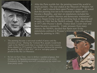 After the Paris worlds fair, the painting toured the world to much acclaim.  The tour ended at the Museum of Modern Art in NYC, and it stayed there upon Picasso’s request.  He stated that this painting was not to be returned to Spain until it became a Republic, and later on stipulations included the restoration of "public liberties and democratic institutions“.  Franco, began trying to get the painting back on Spanish soil as early as 1968, but the MoMA refused.  They also refused in 1973 after Picasso’s death.  Franco died 2 years later and Spain became a monarchy.  Under pressure from many sources, the MoMA, decided that Spain now fit the stipulations outlined in Picasso’s proposal and will and gave Spain the painting in 1981.  The painting became a universal symbol of peace and the atrocities of war.  During the Vietnam War, people would hold vigils in the MoMA room that it was kept in (for some reason).  Some dipshit in 1974 named Tony Shafrazi defaced the painting by spraying “KILL LIES ALL” on it w/ red spray paint in protest to the My Lai Massacre. So lets see here Tony...way to deface a  symbol of peace , that belongs to the  Spanish Government  to protest a war crime.  Fortunately the painting was well varnished and the repair was done pretty easily.  