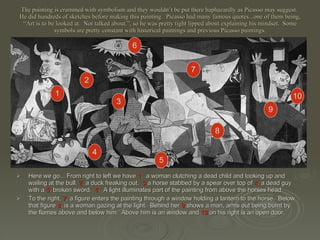 The painting is crammed with symbolism and they wouldn’t be put there haphazardly as Picasso may suggest.  He did hundreds of sketches before making this painting.  Picasso had many famous quotes...one of them being, “Art is to be looked at.  Not talked about.”, so he was pretty tight lipped about explaining his mindset.  Some symbols are pretty constant with historical paintings and previous Picasso paintings. Here we go... From right to left we have  1 .  a woman clutching a dead child and looking up and wailing at the bull.  2 . a duck freaking out.  3  a horse stabbed by a spear over top of  4 . a dead guy with a  5 . broken sword.  6 .  A light illuminates part of the painting from above the horses head.  To the right,  7 . a figure enters the painting through a window holding a lantern to the horse.  Below that figure  8 . is a woman gazing at the light.  Behind her   9 .shows a man, arms out being burnt by the flames above and below him.  Above him is an window and  10  on his right is an open door. 1 3 2 4 5 6 7 8 9 10 