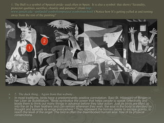 1. The Bull is a symbol of Spanish pride- used often in Spain.  It is also a symbol  that shows “fecundity, protector qualities, sacrifice, chastity and patience” (from  http:// www.umich.edu/~umfandsf/symbolismproject/symbolism.html / ) Notice how It’s getting yelled at and turning away from the rest of the painting? 2.  The duck thing... Again from that website...  In most traditions, birds have a predominantly positive connotation. Said St. Hildegard of Bingen in her Liber de Subtilitatum, "Birds symbolize the power that helps people to speak reflectively and leads them to think out many things in advance before they take action. Just as birds are lifted up into the air by their feathers and can remain wherever they wish, the soul in the body is elevated by thought and spreads its wings everywhere." They represent the human desire to escape gravity, to reach the level of the angel. The bird is often the disembodied human soul, free of its physical constrictions.  1 2 