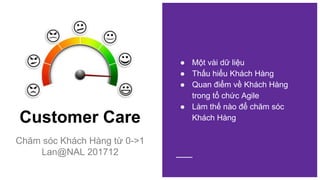 Customer Care
Chăm sóc Khách Hàng từ 0->1
Lan@NAL 201712
● Một vài dữ liệu
● Thấu hiểu Khách Hàng
● Quan điểm về Khách Hàng
trong tổ chức Agile
● Làm thế nào để chăm sóc
Khách Hàng
 