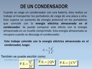 P E. QV.  1
2 P E. CV.  1
2
2
P E.
Q
C
. 
2
2
DE UN CONDENSADOR
Cuando se carga un condensador con una batería, ésta realiza un
trabajo al transportar los portadores de carga de una placa a otra.
Esto supone un aumento de energía potencial en los portadores
que coincide con la energía eléctrica almacenada en el
condensador. Se puede comparar este efecto con la energía
almacenada en un muelle comprimido. Esta energía almacenada se
recupera cuando se descarga el condensador.
Este trabajo coincide con la energía eléctrica almacenada en el
condensador, luego:
2
1
2
q
U
C

También se puede escribir como:
También se puede escribir como
 