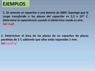 EJEMPLOS
1. Se conecta un capacitor a una batería de 300V. Suponga que la
carga transferida a las placas del capacitor es 1,2 x 10-3 C.
Determine la capacitancia cuando el dieléctrico usado es aire.
Sol: 4 µF.
2. Determinar el área de las placas de un capacitor de placas
paralelas de 1 F, sabiendo que ellas estás separadas 1 mm.
Sol: 8 2
1x10 m
 